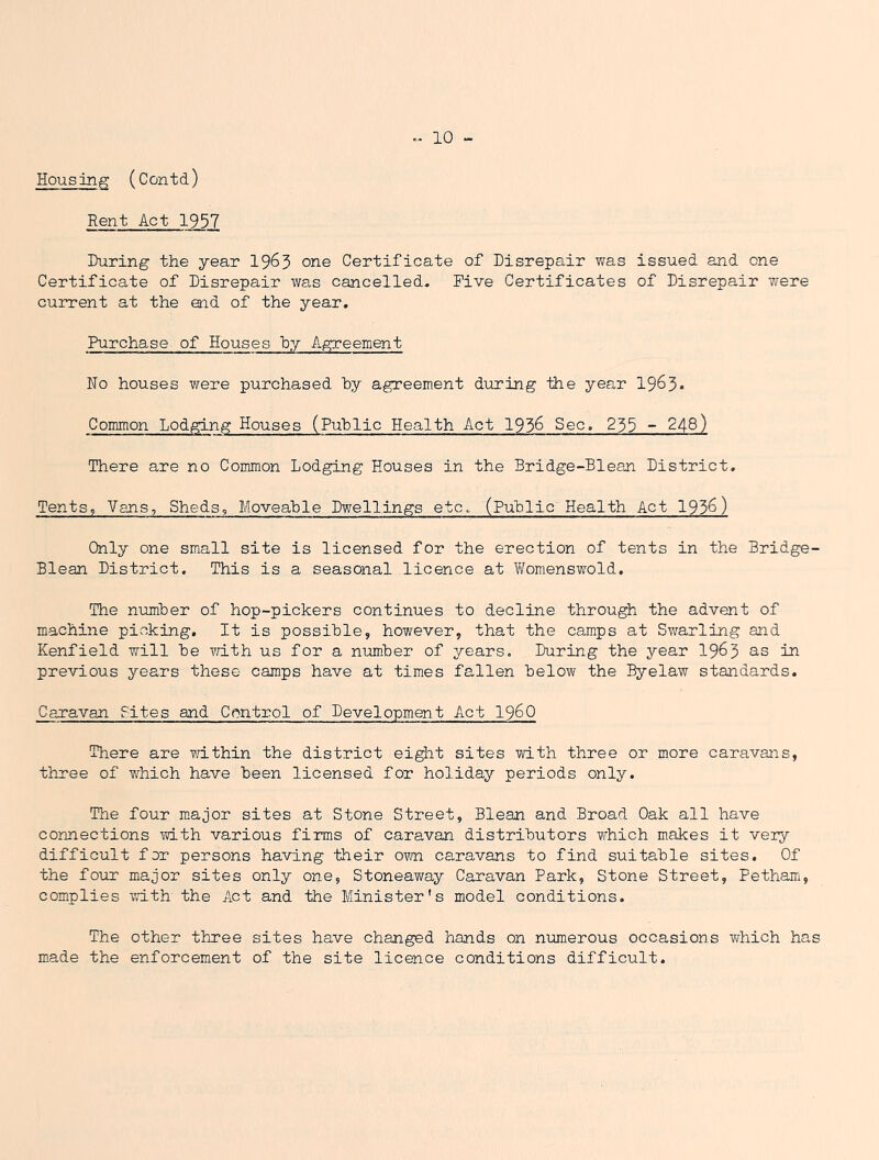 Housing (Contd) Rent Act 1957 During the year 19^5 one Certificate of Disrepair was issued and one Certificate of Disrepair was cancelled. Five Certificates of Disrepair T/ere current at the end of the year. Purchase of Houses by Agreement No houses were purchased by agreement during the year 1963* Common Lodging Houses (Public Health Act 1936 Sec. 233 - 248) There are no Common Lodging Houses in the Bridge-Blean District. Tents, Vans, Sheds, Moveable Dwellings etc. (Public Health Act 193^) Only one small site is licensed for the erection of tents in the Bridge- Blean District. This is a seasonal licence at Womenswold, The number of hop-pickers continues to decline through the advent of machine picking. It is possible, however, that the camps at Swarling and Kenfield will be T/ith us for a number of years. During the year 19^3 as in previous years these camps have at times fallen below the Byelaw standards. Caravan Fites and Control of Development Act I960 There are within the district eight sites with three or more caravans, three of which have been licensed for holiday periods only. The four major sites at Stone Street, Blean and Broad Oak all have connections with various firms of caravan distributors which makes it veiy difficult for persons having their own caravans to find suitable sites. Of the four major sites only one, Stoneaway Caravan Park, Stone Street, Pethairi, complies with the Act and the Minister's model conditions. The other three sites have changed hands on numerous occasions w^hich has made the enforcement of the site licence conditions difficult.