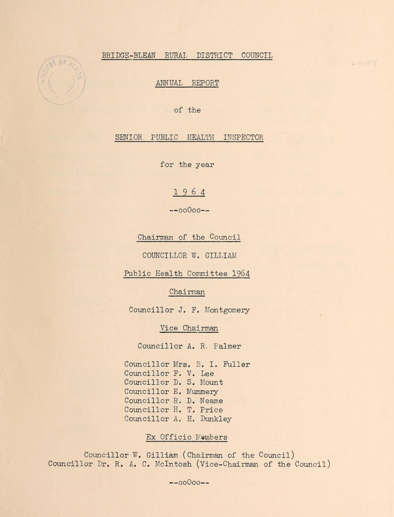 BRIDGE-BLEAN RURAL DISTRICT COIMCIL AMUAL REPORT of the SENIOR PUBLIC HEALTH INSPECTOR for the year 1964 —ooOoo— Chairman of the Co-uncil COUNCILLOR W. GILLIAM Public Health Committee I964 Chairman Coimcillor J. P. Montgomery Vice Chairman Councillor A. R. Palmer Councillor Mrs. S. I. Fuller Councillor F. V. Lee Coimcillor D. S. Mount Councillor E. Mummery Councillor R. B. Neam.e Coimcillor H. T. Price Councillor A. H. Bunkley Ex Officio Miembers Councillor W. Gilliam (Chairman of the Council) Councillor Br, R. A. C. McIntosh (Vice-Chairman of the Council)