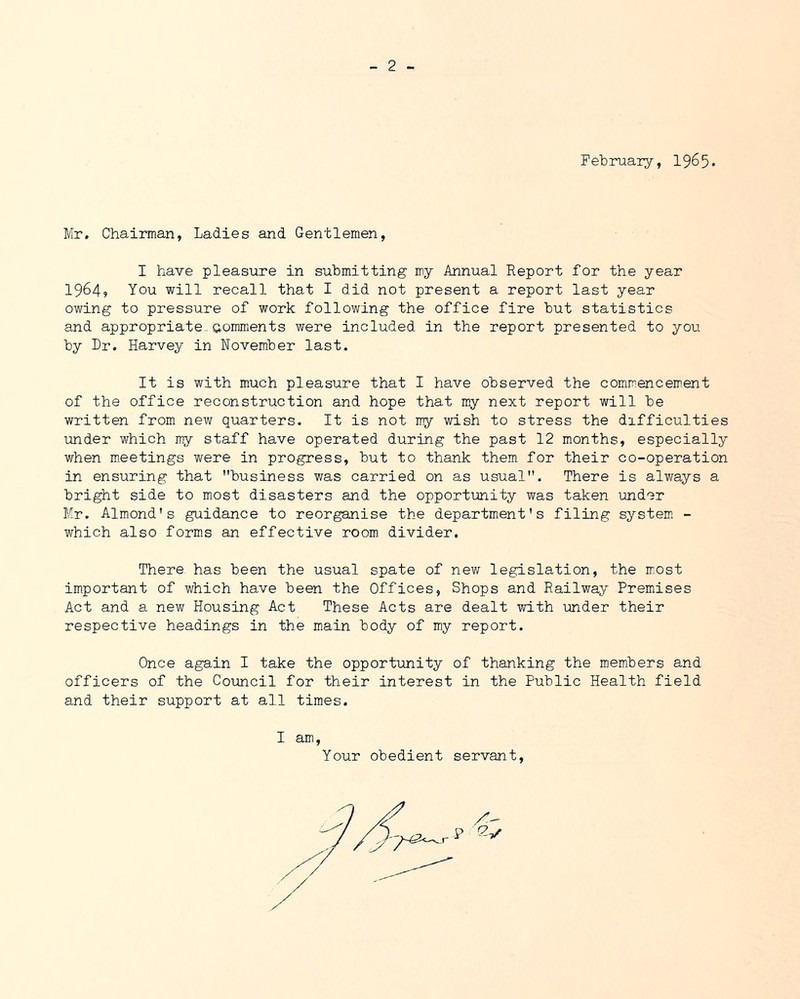 February, 1965* Mr. Chairman, Ladies and Gentlemen, I have pleasure in submitting my Annual Report for the year 1964? You will recall that I did not present a report last year owing to pressure of work following the office fire but statistics and appropriate Gommients were included in the report presented to you by Dr. Harvey in November last. It is with much pleasure that I have observed the commencement of the office reconstruction and hope that my next report will be written from new quarters. It is not my wish to stress the difficulties under which my staff have operated during the past 12 months, especially when meetings were in progress, but to thank them for their co-operation in ensuring that business was carried on as usual. There is always a bright side to most disasters and the opportunity was taken under Mr, Almond's guidance to reorganise the department's filing system - which also form.s an effective room divider. There has been the usual spate of new legislation, the most important of which have been the Offices, Shops and Railway Premises Act and a new Housing Act These Acts are dealt with under their respective headings in the main body of my report. Once again I take the opportunity of thanking the members and officers of the Council for their interest in the Public Health field and their support at all times. I am . Your obedient servant.