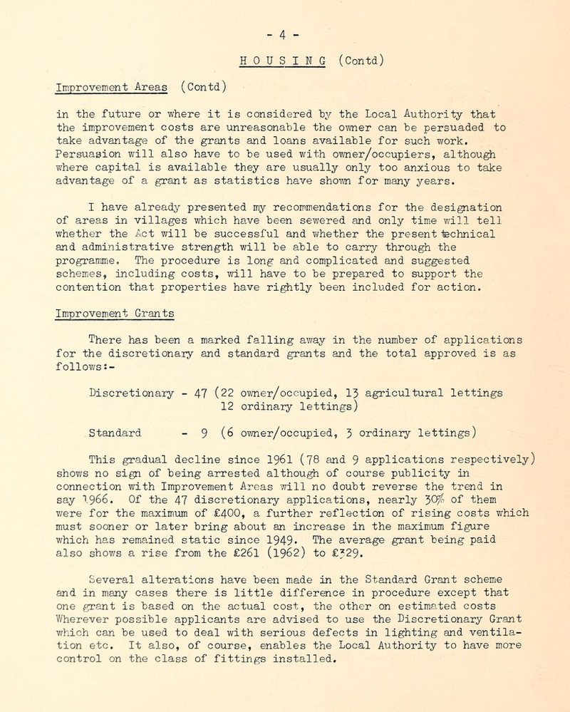 HOUSING (Contd) Improvement Areas (Contd) in the future or where it is considered by the Local Authority that the improvement costs are unreasonable the owner can be persuaded to take advantage of the grants and loans available for such work. Persuasion will also have to be used with owner/occupiers, although where capital is available they are usually only too anxious to take advantage of a grant as statistics have shown for many years. I have already presented my recommendations for the designation of areas in villages which have been sewered and only time v/ill tell whether the Act will be successful and whether the present technical and administrative strength will be able to carry through the programme. The procedure is long and complicated and suggested schem^es, including costs, will have to be prepared to support the contention that properties have rightly been included for action. Imiproveroent Grants There has been a marked falling away in the number of applications for the discretionary and standard grants and the total approved is as follows s- Discretionary - 47 (22 owner/occupied, 13 agricultural lettings 12 ordinary lettings) Standard - 9 (6 ovmer/occupied, 3 ordinary lettings) This gradual decline since I96I (JS and 9 applications respectively) shows no sign of being arrested although of course publicity in connection with Improvement Areas will no doubt reverse the trend in say 1966. Of the 47 discretionary applications, nearly 3C^ of them were for the maximum of £400, a further reflection of rising costs which must sooner or later bring about an increase in the maximum figure which has remained static since 1949* The average grant being paid also showrs a rise from the £26l (1962) to £729. Several alterations have been made in the Stande.rd Grant scheme and in many cases there is little difference in procedure except that one grant is based on the actual cost, the other on estimated costs Wherever possible applicants are advised to use the Discretionary Grant v/hich can be used to deal with serious defects in lighting and ventila- tion etc. It also, of course, enables the Local Authority to have more control on the class of fittings installed.