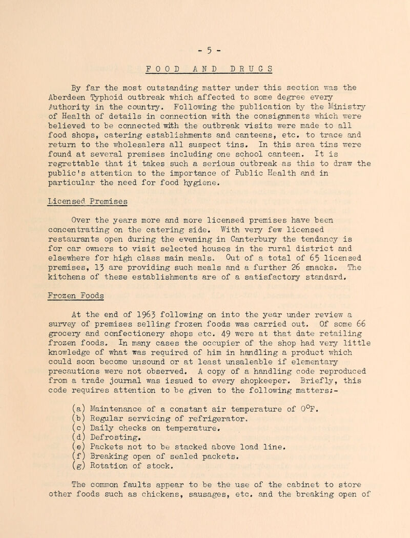 FOOD AND DRUGS By far the most outstanding matter imder this section v^as the Aberdeen i^phoid outbreak which affected to some degree every Authority in the country. Following the publication by the Ministry of Health of details in connection with the consignments which were believed to be connected with the outbreak visits were made to all food shops, catering establishments and canteens, etc. to trace and return to the vfholesalers all suspect tins. In this area tins were found at several premises including one school canteen. It is regrettable that it takes such a serious outbreak as this to draw the public's attention to the importance of Public Health and in particular the need for food hygiene. Licensed Premises Over the years more and more licensed premases have been concentrating on the catering side. With very few licensed restaurants open during the evening in Canterbury the tendency is for car owners to visit selected houses in the rural district and elsewhere for high class main meals. Out of a total of 65 licensed premises, 13 are providing such meals and a further 26 snacks. The kitchens of these establishments are of a satisfactory standard. Frozen Foods At the end of I963 following on into the year under review a survey of premises selling frozen foods was carried out. Of some 66 grocery and confectionery shops etc. 49 were at that date retailing frozen foods. In many cases the occupier of the shop had very little knowledge of what was required of him in handling a product which could soon become unsound or at least unsaleable if elementary precautions were not observed, A copy of a handling code reproduced from a trade journal was issued to every shopkeeper. Briefly, this code requires attention to be given to the following matters;- (a) Maintenance of a constant air temperature of 0^. (b) Regular servicing of refrigerator. (c) Daily checks on temperature. (d) Defrosting, (e) Packets not to be stacked above load line, (f) Breaking open of sealed packets. (g) Rotation of stock. The comjnon faults appear to be the use of the cabinet to store other foods such as chickens, sausages, etc, and the breaking open of