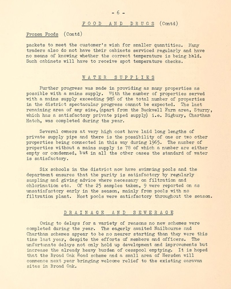 POOD AND DRUGS (Contd) Frozen Foods (Contd) packets to meet the customer's wish for smaller quantities. Many traders also do not have their cahinets serviced regularly and have no means of knowing whether the correct temperature is being held. Such cahinets will have to receive spot temperature checks. WATER SUPPLIES Further progress was made in providing as many properties as possible with a mains supply. \¥ith the number of properties served with a mains supply exceeding 9^ of the total number of properties in the district spectacular progress cannot be expected. The last remaining area of any size, (apart from the Buckwell Farm area, Sturry which has a satisfactoiy private piped supply) i.e. Bigbury, Chartham Hatch, was completed during the year. Several owners at very high cost have laid long lengths of private supply pipe and there is the possibility of one or two other properties being connected in this way during 1965* The number of properties without a mains supply is 78 of which a number are either empty or condemned, but in all the other cases the standard of water is satisfactory. Six schools in the district now have swimming pools and the department ensures that the purity is satisfactory by regularly sam.pling and giving advice where necessary on filtration and chlorination etc. Of the 25 samples taken, 9 were reported on as unsatisfactory early in the season, mainly from pools with no filtration plant. Most pools were satisfactoiy throughout the season DRAINAGE AND SEWERAGE Owing to delays for a variety of reasons no new schemes were completed during the year. The eagerly a¥»raited Nailboume and Chartham schemes appear to be no nearer starting than they were this tim.e last year, despite the efforts of members and officers. The unfortunate delays not only hold up development and improvements but increase the already heaAy burden of cesspool emptying. It is hoped that the Broad Oak Road scheme and a small area of Hersden v/ill comirience next year bringing welcome relief to the existing caravan sites in Broad Oak,