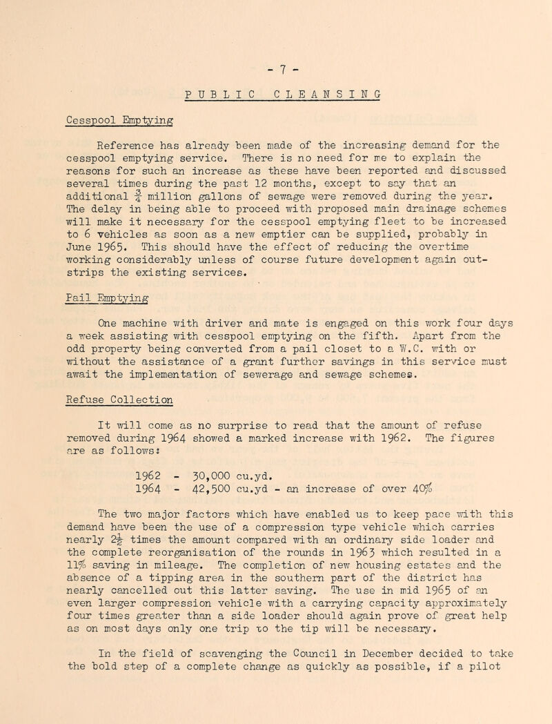 PUBLIC CLEANSING Cesspool Emptying Reference has already been made of the increasing- demand for the cesspool emptying service. There is no need for me to explain the reasons for such an increase as these have been reported and discussed several times during the past 12 months, except to say that an additional -f- million gallons of sewage were removed during the year. The delay in being able to proceed with proposed main drainage schemes will make it necessary for the cesspool emptying fleet to be increased to 6 vehicles as soon as a new emptier can be supplied, probably in June 1965* This should have the effect of reducing the overtime working considerably unless of course future development again out- strips the existing services. Pail Emptying One machine with driver and mate is engaged on this work four days a week assisting with cesspool emptying on the fifth, ilpart from the odd property being converted from a pail closet to a W.C. with or without the assistance of a grant further savings in this service miust av/ait the implementation of sewerage and sewage schemes. Refuse Collection It will come as no surprise to read that the amount of refuse removed during 19^4 showed a marked increase with I962. The figures are as followss 1962 - 30,000 cu.yd. 1964 - 42,500 cu.yd - an increase of over 4^° The two major factors which have enabled us to keep pace -with this demand have been the use of a compression type vehicle vfhich carries nearly 2g- times the amount compared with an ordinary side loader and the complete reorganisation of the rounds in I963 which resulted in a 11% saving in mileage. The completion of new housing estates and the absence of a tipping area in the southern part of the district has nearly cancelled out this latter saving. The use in mid I965 of on even larger compression vehicle with a carrying capacity approximately four times greater than a side loader should again prove of great help as on most days only one trip xo the tip will be necessary. In the field of scavenging the Council in December decided to take the bold step of a complete change as quickly as possible, if a pilot
