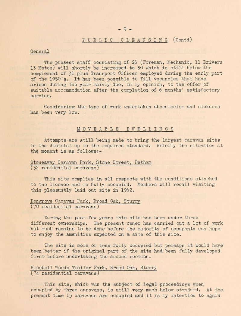 PUBI, IC CLEANSING (Contd) General The present staff consisting of 26 (Foreman, Mechanic, 11 Drivers 15 Mates) will shortly he increased to J)0 which is still below the complement of 3I plus Transport Officer employed during the early part of the 1950's. It has been possible to fill vacancies that have arisen during the year mainly due, in ny opinion, to the offer of suitable accommodation after the completion of 6 months' satisfactory service. Considering the type of work undertaken absenteeism and sickness has been very low. MOVEABLE DWELLINGS Attempts are still being made to bring the largest caravan sites in the district up to the required standard. Briefly the situation at the moment is as follows:- Stoneaway Caravan Park, Stone Street, Petham (32 residential caravans) This site complies in all respects with the conditions attached to the licence and is fully occupied. Members will recall visiting this pleasantly laid out site in 1962. Dengrove Caravan Park, Broad Oak, Sturry (70 residential caravans) During the past few years this site has been under three different ownerships. The present owner has carried out a lot of work but much remains to be done before the majority of occupants can hope to enjoy the amenities expected on a site of this size. The site is more or less fully occupied but perhaps it would have been better if the original part of the site had been fully developed first before undertaking the second section. Bluebell \7oods Trailer Park, Broad Oak, Sturiy (74 residential caravans) This site, which was the subject of legal proceedings when occupied by three caravans, is still yery much below standard. At the present time 15 caravans are occupied and it is my intention to again