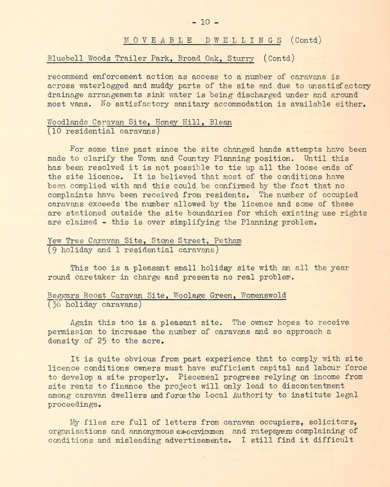 - 10 - MOVEABLE DWELLINGS (Contd) BlueLell Y/oods Trailer Park, Broad Oak, Sturry (Contd) recommend enforcement action as access to a number of caravans is across waterlogged and muddy parts of the site and due to unsatisfactoiy drainage arrangements sink Virater is being discharged -under and aroimd most vans. No satisfactory sanitaiy accommodation is available either. Vfoodlands Caravan Site. Honey Hill, Blean (lO residential caravans) ~ For some tim.e past since the site changed hands attempts have been made to clarify the Toto and Co-untry Planning position. Until this has been resolved it is not possible to tie up all the loose ends of the site licence. It is believed that most of the conditions have been complied ?d.th and this could be confirmed by the fact that no complaints have been received from residents. The nmber of occupied caravans exceeds the number allowed by the licence and some of these are stationed outside the site boundaries for which existing use rights are claimed - this is over simplifying the Planning problem. Yew Tree Caravan Site, Stone Street, Petham (9 holiday and 1 residential caravajis) This too is a pleasant small holiday site with an all the year round caretaker in charge and presents no real problem. Beggars Roost Caravan Site, Woolage Green. Womenswold T36 holiday caravans) Again this too is a pleasant site. The owner hopes to receive permission to increase the number of caravans and so approach a density of 25 to the acre. It is quite obvious from past experience that to comply with site licence conditions owners must have sufficient capital and labour force to develop a site properly. Piecemeal progress relying on income from site rents to finance the project will only lead to discontentment among caravan dwellers and force the Local Author!-ty to institute legal proceedings. My files are full of letters from caravan occupiers, solicitors, organisations and annonymous ex-seiviconen and ratepayeis complaining of