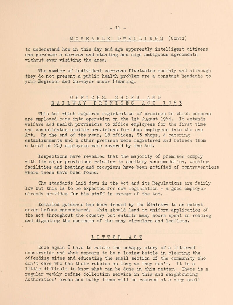 MOVEABLE DWELLINGS (Contd) to understand how in this day and age apparently intelligent citizens can purchase a caravan and standing and sign amhiguous agreements without ever visiting the area. The number of individual caravans fluctuates monthly and although they do not present a public health problem are a constant headache to your Engineer and Surveyor under Planning. OFFICES, SHOPS AND RAILWAY PREMISES ACT 1963 This Act which requires registration of premises in v/hich persons are employed came into operation on the 1st /ngiast 1964* It extends welfare and health provisions to office employees for the first time and consolidates similar provisions for shop employees into uhe one Act. By the end of the year, 18 offices, 33 shops, 4 catering establishments and 4 other premises were registered and between them a total of 209 employees were covered by the Act. Inspections have revealed that the majority of premises comply with its major provisions relating to sanitaiy accommodation, washing facilities and heating and occupiers have been notified of contraventions where these have been found. The standards laid dovm in the Act and its Regulations are fairly low but this is to be expected for new legislation - a good employer already provides for his staff in excess of the Act. Detailed guidance has been issued by the Ministry'- to an extent never before encoiintered. This should lead to uniform application of the Act throughout the comtrji but entails many hours spent in reading and digesting the contents of the m.any circulars and leaflets. LITTER ACT Once again I have to relate the unhappy story of a littered countryside and what appears to be a losing battle in clearing the offending sites and educating the small section of the community who don't care who has their rubbish as long as they don't. It is a little difficult to know what can be done in this matter. There is a regular weekly refuse collection service in this and neighbouring Authorities' areas and bulky items will be removed at a very small