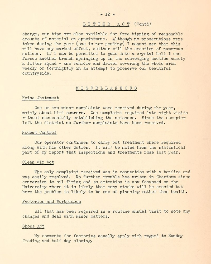 LITTER ACT (Contd) charge, our tips are also available for free tipping of reasonable amounts of material on appointm.ent. Although no prosecutions were taken during the year (one is now pending) I cannot see that this will have any m.arked effect, neither will the erection of numerous notices. If I can be permitted to gaze into a crystal ball I can forsee another branch springing up in the scavenging section namely a litter squad - one vehicle and driver covering the whole area v/eekly or fortnightly in an attempt to preserve our beautiful country-side. Noise Abatement MISCELLANEOUS One or two m_inor complaints were received during the year, mainly about bird scarers. One complaint required late night visits without successfully establishing the nuisance. Since the occupier left the district no further complaints have been received. Rodent Control Our operator continues to carry out treatment where required along with his other duties. It will be noted from the statistical part of my report that inspections and treatm.ents rose last year. Clean Air Act The only complaint received was in connection with a bonfire and was easily resolved. No further trouble has arisen in Chartham. since conversion to oil firing and so attention is now focussed on the University where it is likely that many stacks ?fill be erected but here the problem is likely to be one of planning rather than health. Factories and Workplaces All th8.t has been required is a routine annual visit to note any changes and deal with miinor matters. Shops Act My comments for factories equally apply with re^rd to Sunday Trading and half day closing.