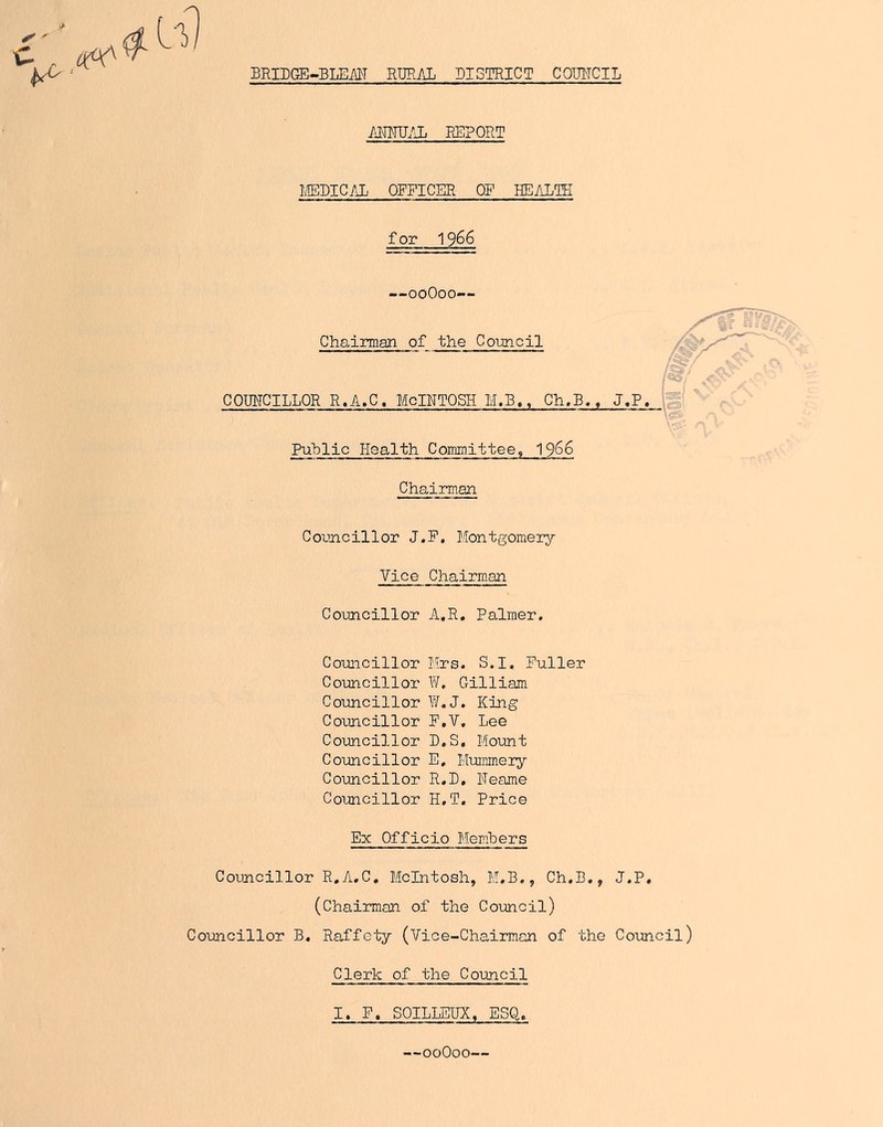 BRIPGE~BLEM RURAL DISTRICT COMCIL c „ ^ ■ MWJIJj FtEPORT I;1EDIC/iL OFFICER OF HEALTH for 1966 —ooOoo— Chsdrman of the Cotmcil COUNCILLOR R,A.C. MoINTOSH M.B., Gh.B. Puhlic Health Committee, 19^6 Chairman Councillor J.P. Montgomeiy Vice Chairman Councillor A.R. Palmer. Councillor Mrs. S.I, Puller Councillor W, Gilliam Councillor W.J. King Councillor P.V. Lee Councillor D.S, Mount Councillor E, Mummery Councillor R.B, Neame Councillor H.T. Price Ex Officio Members Councillor R.A,C, McIntosh, M.B., Ch.B., J.P. (Chairman of the Council) Councillor B, Raffety (Vice-Chairman of the Council) Clerk of the Council I. F. SOILLEUX, ESQ. —ooOoo-