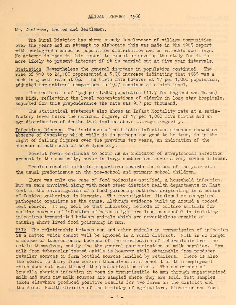 ■AMUAL REPORT 1966 Mr, Chairman, Ladies and Gentlemen, The Rural District has sho\TO steady development of village communities over the years and an attempt to elaborate this was made in the 19^5 report with cartographs based on population distribution and on rateable dwellings. No attempt is made in this report to repeat or develop the study for it is more likely to present intex-est if it is carried out at five yeax intervals. Statistics Nevertheless the general increase in population continued. The rise of to 24j180 represented a increase indicating that 19^5 ^as a peak in growth rate at Gfo, The birth rate however at 17 per 1,000 population, adjusted for national comparison to 19*7 remained at a high level. The Death rate of 15*9 per 1,000 population (l1.7 for England and Wales) was hi^, reflecting the local concentrations of elderly in long stay hospitals. Adjusted fox- this preponderance the rate was 9*7 pei’ thousand. The statistical statement also shows an Infant Mortality 3xate at a satis- factory level below the national figure, of 17 per 1,000 live births and an age distribution of deaths that implies above avcx’agD longevity. Infectious Disease The incidence of notifiable infectious diseases showed an absence of dysentery which while it is perhaps too good to be true, is in the light of falling figures over the previous two years, an indication of the absence of outbreaks of some dysentery. Scarlet fever continues to occur as an indicator of streptococal infection present in the community, never in large numbers and never a ybtj severe illness. Measles reached epidemic proportions towards the close of the year with the usual predominance in the pre-school and primary school children. There was only one case of food poisoning notified, a household infection. Exit we were involved along with most other district health departments in East Kent in the investigation of a food poisoning outbreak originating in a series of festive gatherings in Margate. Ihe investigation disclosed no recognised pathogenic organisms as the cause, although evidence built up around a cooked meat source. It m.ay well be that laboratory methods of culture sn.itable for seeking sources of infection of human origin are less successful in isolating infections transmitted between animals which are nevertheless capable of causing short lived food poisoning in man. Milk The relationship between man and other animals in transmission of infection is a matter which cannot well be ignored in a rural district. Milk is no longer a source of tubercxilosis, becaxise of the eradication of tviberculosis from the cattle themselves, and by the the general pasteurization of milk sxipplies. Raw milk from tubercular'tested cattle is hovirever still obtainable from producer retailer sources or farm bottled sources handled by retailers. There is also the source to dairy faxm workers themselves as a benefit of this employment which does not pass through the pasteurization plant. The occurrence of brucella abortis infection in cows is transmissible to man thx-ough unpasteurized milk and such raw milk soxirces are sampled where they are sold. Test samples taken elseT/here produced positive results fox' two farms in the district and the Animal Health division of the Ministry of Agriculture, Fisheries and Pood