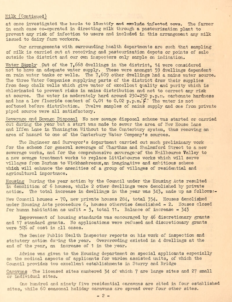 Milk (Continued)^ at once investigated the hexds to identify and ■earolude infected cows. The farmer in each case co-operated in directing milk through a pasteurization plant to prevent any risk of infection to users and included in this arrangement any milk issued to dairy farm workers. Our arrangements iTith surrounding health departments are such that sampling of milk is carried out at receiving and pasteurization depots or points of sale outside the district and our OTm inspectors only sample on indication. Water Supply^ .Out of the J,668 dwellings in the district, I4 were considered not to have an adequate water supply. These were amongst 59 dwellings dependent on rain water tanks or v/ells. The 7960$ other dwellings had a mains water source. The three V/ater Companies supplying parts of the district draw their supplies from deep chalk v/ells which give water of excellent quality and purity which is chlorinated to prevent risks in mains distribution and not to correct any risk at source. The water is moderately hard around 250-250 p.p.m, carbonate hardness and has a Iot; fluoride content of 0,01 to 0.02 p.p.m.'j?.* The water is not softened before distribution. Twelve samples of m.ains supply and one from private piped source were all satisfactory. Sewerage and Sowago Disposal No new sewage disposal scheme was started or carried out during the year but a sta.rt was made to sewer the area of ITew House Lane and Iffen Lane in Thanington Without to the Canterbury system, thus removing an area of hazard to one of the Canterburj'- Water Company’s sources. The Engineer and Surveyor’s department carried out much preliminary^ work for the scheme for general sewerage of Chartham and Shalmsford Street to a new sewerage works, and for the comprehensive ocworngerof the Nailboume Valley to a nev/ sewage treatment works to replace Littleboume works which will serve villages from Barham to Wickhambreatix,an imaginative and am.bitious scheme which will enhance the amenities of a group of villages of residential and agricultural importance. Housing During the year action by the Council under the Housing Acts resulted in demolition of 6 houses, while 2 other dwellings were demolished by private action. The total increase in dT/ellings in the year was 545? made up as followss- Hev/ Comcil houses - 10, new private houses 284, total 554* Houses demolished under Housing Acts proceedure 6, houses othen7ise demolished - 2. Houses closed for human habitation as unfit - 5» total 11. Balance of increase = 343 Improvement of housing standards was encouraged by ^6 discretionary grants and 17 standard grants. Ho applications were refused and discretionary grants T/ere 50^ of cost in all cases. The Senior Public Health Inspector reports on his work of inspection and statutory action du'’ing the year. Overcrowding existed in 4 dwellings at the end of the yea,r, on increase of 1 in the year. Advice vra,s given to the Housing department on special applicants especially an the m.edical aspects of applicants for warden assisted units, of which the Council provides two excellent establishments in Sturry and Bridge Caravans The licensed sites numbered 34 of Y/hich 7 are large sites and 27 small or individuaJ sites. One hundred and ninety five residential caravans are sited in four established sites, '/hile 60 seasonal holiday caravans are spread over four other sites.