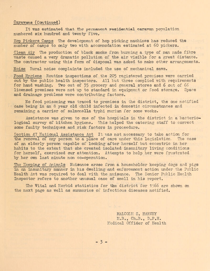 Caravans (Continued) It was estimated that the pennanci-it roBidential -caravan jjopulation numbered six hundred and twenty five. Hop Pickers Camps The development of hop picking machines has reduced the number of camps to only two v/ith accommodation estimated at 60 pickers. Clean Air The production of black smoke from, burning a type of man made fibre waste caused a very dram.atic pollution of the air visible for a great distance. The contractor using this form of disposal was asked to make other arrangements. Hoise Rural noise complaints included the use of mechanical saws, Food Hygiene Routine inspections of the 205 registered prem.ises were carried out by the public health inspectors. All but three complied with requirements for hand washing. Two out of 55 grocerjr and general stores and 6 out of 66 licensed premises were not up to standard in equipment or food storage. Space and drainage problems were contributing factors. Ho food poisoning was traced to premises in the district, the one notified case being in an 8 year old child infected in domestic circumstances and remaining a carrier of salmonella typhi murium for some weeks. Assistance was given to one of the hospitals in the district in a bacterio- logical survey of kitchen hygiene. This helped the catering staff to correct some faulty techniques and risk factors in proceedure. Section 47 Hational Assistance Act It was not necessary to take action for the removal of any person to a place of care under this legislation The case of an elderly person capable of looking after herself but eccentric in her habits to the extent that she created isolated insanitary living conditions for herself, exercised our attention. Attempts to help her were friistrated by her own last minute non co-operation. The Keeping of Animals Ntiisance arose from a householder keeping dogs and pigs in an insanitary manner in his dwelling and enforcement action under the Public Health Act was required to deal wdth the nuisance. The Senior Public Health Inspector refers to another unusual case of smell in his report. The Vital and Morbid statistics for the district for 1966 are shown on the next page as well as summaries of infectious diseases notified. MALCOLM S. HARVEY M.B., Ch.B., B.P.H. Medical Officer of Health
