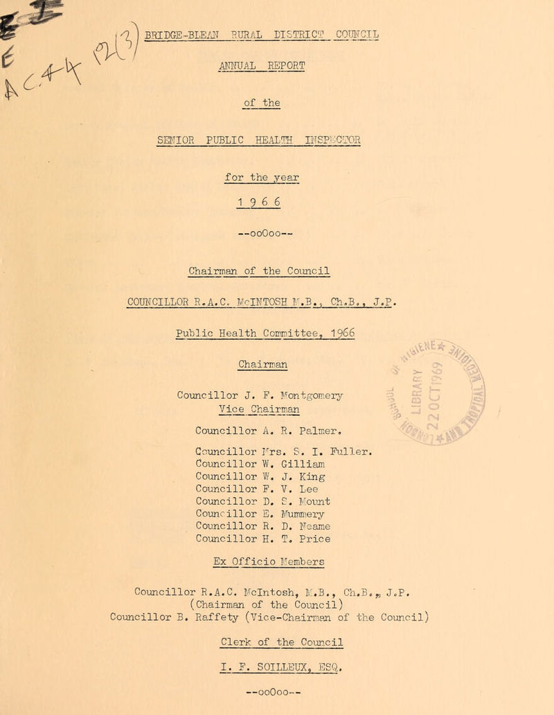 BRIDGE-BLE/A RURAL PI 5 TRIG? AMUAL REPORT _romvciL of the SEtTIOR PUBLIC HEALTH H'TSPjLiCICR for the year 1966 —ooOoo— Chairman of the Council COUICILLOR R.A.C. McINTOSH F.BCh,B.. J,P. Puhlic Health Committee, 1966 Chairman Coimcillor J. F. Montgom.ery Chairm.an Coimcillor A. R. Palmier, Goxincillor Frs. S. I, Fuller. Co-uncillor W. Gilliam. Councillor W, J, King Councillor F. V. Lee Councillor D, C. Mount Counci11or E. Mummery Councillor R. D, Feame Councillor H. T, Price Ex Officio Members Councillor R.A.C. McIntosh, M.B., Ch.B,„ J,P. (Chairman of the Council) Councillor B. Raffety (Vice-Chairman of the Council) Clerk of the Council I. F. SOILLEUX, ESQ. —00O00--