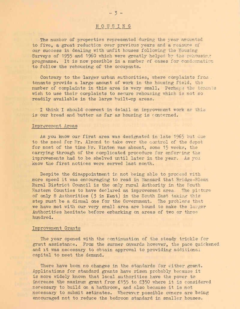 .. 5 ~ HOUSING The num'ber of properties represented during the year aircunted to five, a great reduction over previous years and a rreastire of our success in dealing with unfit houses following the Housing Surveys of 1955 and 19^0 which were greatly helped 'hy the rehousirg programme. It is now possible in a number of cases for condemnation to follow the rehousing of the occupants. Contrary to the larger urban authorities, where complaints from tenants provide a large amount of work in the housing field, the number of complaints in this area is very small, Perhsp.s the tenants wish to use their complaints to secure rehousing which is not so readily available in the large built-up areas. I think I should comment in deuail on improvement work as this is our bread and butter as far as housing is concerned. Improvement Areas As you know our first area was designated in late 19^5 but due to the need for Mr. Almond to take over the control of the depot for m.ost of the time Mr, Vinten was absent, some 15 weeks, the carrying through of the coniplicated procedure for enforcing the improvements had to be shelved until later in the year. As you know the first notices were served last m-onth. Despite the disappointment in not being able to proceed v;ith more speed it was encouraging to read in Hansard that Bridge-Blean Rural District Council is the only rural Authority in the South Eastern Counties to have declared an improvem.ent area The picture of only 8 Authorities (3 in Kent) in the South East taking this step must be a dismal one for the Government. The problems that we have met with our very small area are bound to make the larger Authorities hesitate before embarking on areas of two or three hundred. Improvement Grants The year opened with the continuation of the steady trickle for grant assistance. Froni the summer onvrards however, the pace quickened and it was necessary to obtain approval to providing additional capital to meet the demand. There have been no changes in the standards for either grant. Applications for standard grants have risen probably because it is more widely known that local authorities have the power to increase the maximum, grant from £155 to £350 where it is considered necessary to build on a bathroom, and also because it is not necessary to submit estimates. Y/hereyer possible ovners are being encouraged not to reduce the bedroom standard in smaller houses.