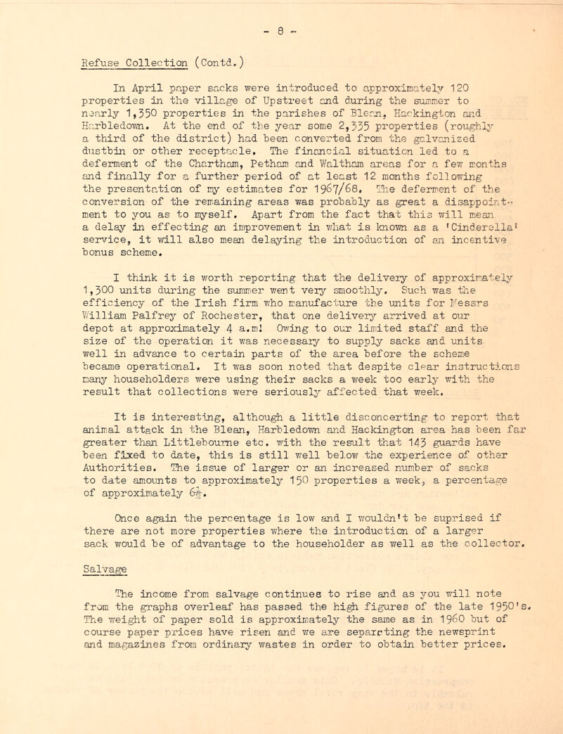 Refuse Collection (Contd,) In April paper sacks were introduced to approximately 120 properties in the village of Upstreet and during the summer to nearly 1,550 properties in the parishes of Blecn, liackington and Harhledown. At the end of the year some 2,355 properties (roughly a third of the district) had keen converted from the gcJvanized dustbin or other receptacle. The financial situation led to a deferment of the Chartham, Petham and Tfeltham areas for a few months and finally for a further period of at least 12 months following the presentG,tion of my estimates for 1967/68, Tlie deferment of the conversion of the remaining areas v/as prohahly as great a disappoint-- ment to you as to myself. Apart from the fact that this will mean a delay in effecting an improvement in what is known as a 'Cinderella^ service, it will also mean delaying the introduction of an incentive bonus schem.e, I think it is worth reporting that the delivery of approximately 1,300 units during the sumirier went very smoothly. Such was the efficiency of the Irish firm who manufacture the units for Fessrs William Palfrey of Rochester, that one delivei^^ arrived at our depot at approximately 4 a. mi Owing to our limited staff and the size of the operation it was necessary to supply sacks and units well in advance to certain parts of the area before the schem.e became operational. It was soon noted that despite clear instructions many householders were using their sacks a week too early with the result that collections were seriously affected that week. It is interesting, although a little disconcerting to report that animial attack in the Blean, Harhledown and Hackington area has been far greater than Littleboume etc. with the result that 143 guards have been fixed to date, this is still well below the experience of other Authorities. The issue of larger or an increased num.ber of sacks to date amounts to approximately I50 properties a week, a percentage of approximately 6f, Once again the percentage is low and I vrouldn’t be suprised if there are not more properties where the introduction of a larger sack v;ould be of advantage to the householder as well as the collector. Salvage The income from salvage continues to rise and as you will note from the graphs overleaf has passed the hi^ figures of the late 1950's, The v;eight of paper sold is approximately the same as in I96O but of course paper prices have risen and we are separeting the newsprint and magazines from ordinary wastes in order to obtain better prices.