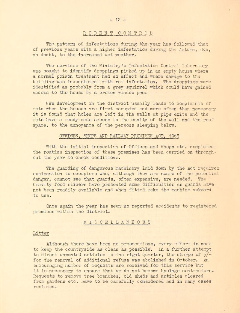RODENT C 0 N T R 0 L Tlie pattern of infestations during the year has follov/-od that of previous years with a higher infestation during the Autuirn, due, no doubt, to the iacreased wet ?/eather. The services of the Ministiy's Infestation Control laboratorjr was sought to identify droppings picked up in an empty house \¥here a normal poison treatment had no effect and where damage to the buildin.g was inconsistent v/ith rat infestation. The droppings were identified as probably from a grey squirrel which could have gained, access to the house by a broken window pane- New development in the district usually leads to complaints of rats when the houses are first occupied and more often than necessaiy it is foimd that holes are left in the walls at pipe exits and the rats have a ready made access to the cavity of the wall and the roof space, to the annoyance of the persons sleeping below, OFFICES, SHOPS AND RAILWAY PREMISES.ACT, 1963 With the initial inspection of Offices and Shops etc. completed the routine inspection of these premises has been carried on through^ out the year to check conditions. The gu8.rding of dangerous m.achinery land doTm by the Act requires explanation to occupiers who, although the;/ are aw/are of the potential danger, ca.nnot see that guards, often expensive, are needed. The Gravity food slicers have presented some difficulties as guards have not been readily available and when fitted maice the mnchine awlr/rard to use. Once again the year has seen no reported accidents to registered prem-ises v/ithin the district. M I 6 C E L L A N E 0 U S Litter Although there have been no prosecutions, every effort is made to keep the coimtryside as clean as possible. In a further atte.mpt to direct mwanted articles to the rifi^t quarter, the charge of 5/- for the removal of additional refuse was abolished in October, An encouraging number of requests are received for this service hut it is necessary to ensure that vre do not hecom.e haulage contractors Requests to remove tree branches, old sheds and articles cleared fromi gardens etc. have to he carefully considered and in m.any cases resisted.