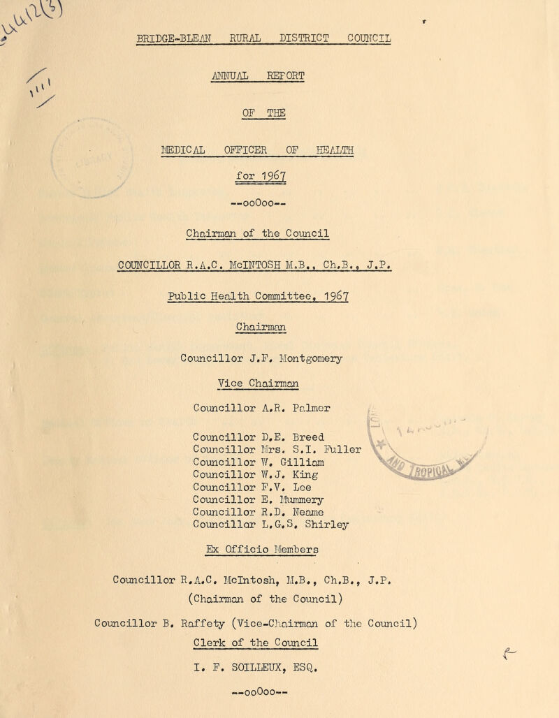 BRIDGE-BLEM RURAL DISTRICT COUNCIL ANNUAL REFORT OE THE MEDIC Mi OFFICER OF HEALTH for 1967 —00O00— Chairman of the Council COUNCILLOR R.A.C. McINTOSH M.B,, Ch.B., J.P. Public Health Committee, 19^7 Chairman Councillor J.F, Montgomery Vice Chairman Councillor A.R. Palmer Councillor D.E. Breed Councillor Mrs, S.I. Fuller Councillor W. Gilliam Councillor W.J. King Councillor F.V. Lee Councillor E, Mummery Councillor R.D, Neame Councillor L.G, S, Shirley Ex Officio Members Councillor R.A.C. McIntosh, M.B,, Ch.B., J.P. (Chairman of the Council) Councillor B. Raffety (Vice-Chairman of the Council) Clerk of the Council I. F. SOILLEUX, ESQ. —00O00—