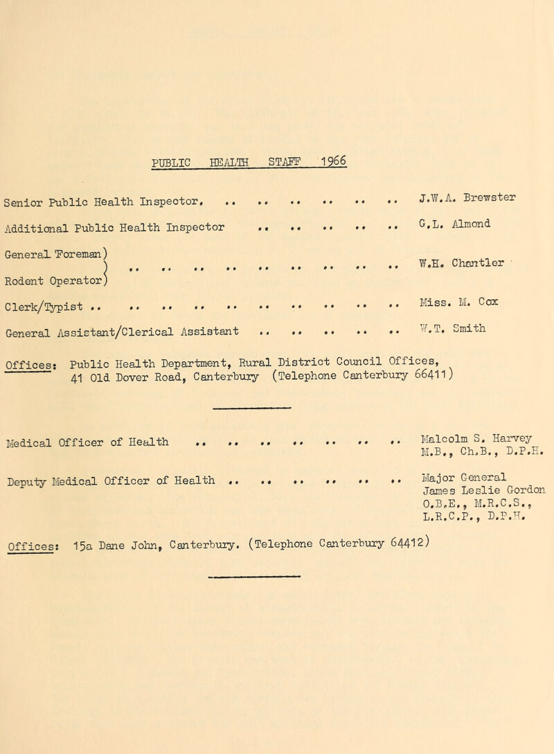 PUBLIC HEALTH STAFF 19 66 Senior Public Health Inspector, J.W.A. Brewster Additional Public Health Inspector .. *• G»L* Almond General ’Foreman ) \ ,, ,, ,. ,, ,, W,H« Chantler Rodent Operator) Clerk/[typist * Miss* M* Cox General Assistant/Clerical Assistant ^.T. Smith Offices: Public Health Department, Rural District Council Offices, Medical Officer of Health Malcolm S. Harvey M.B., Ch.B., D.P.H. Deputy Medical Officer of Health < . •« •• »« •• ♦ • Major General James Leslie Gordon O.B.E., M.R.C.S., L.R.C.P., D.P.H. Offices; 15a Dane John, Canterbury. (Telephone Canterbury 64412)