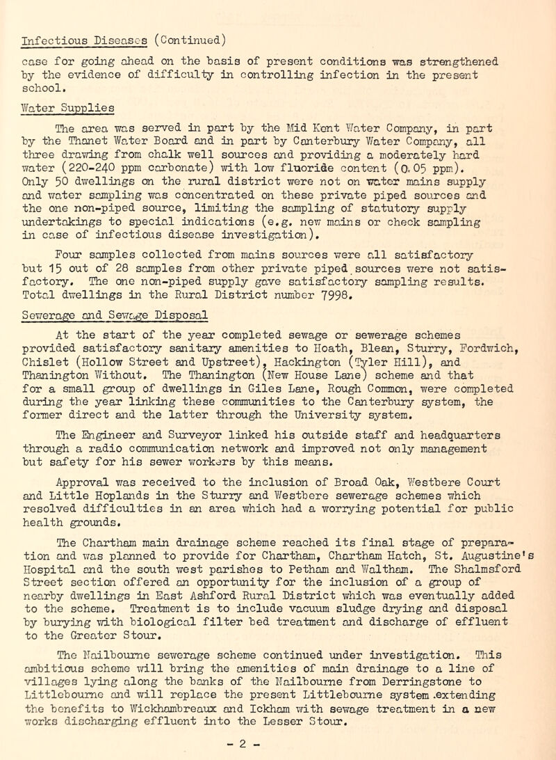 Infectious Diseases (Continued) case for going ahead on the basis of present conditions was strengthened by the evidence of difficulty in controlling infection in the present school. Water Supplies The area was served in part by the Mid Kent Y/ater Company, in part by the Thanet Walter Board and in part by Canterbury Water Company, all three drawing from chalk well sources and providing a moderately hard water (220-240 ppm carbonate) with low fluoride content (©<05 ppm). Only 50 dwellings cn the rural district were not on water mains supply and water sampling was concentrated on these private piped sources and the one non-piped source, limiting the sampling of statutory supply undertakings to special indications (e.g. new mains or check sampling in case of infectious disease investigation). Four samples collected from mains sources were all satisfactory but 15 out of 28 samples from other private piped sources were not satis- factory. The one non-piped supply gave satisfactory sampling results. Total dwellings in the Rural District number 7998. Sewerage and Sewage Disposal At the start of the year completed sewage or sewerage schemes provided satisfactory sanitary amenities to Hoath, Blean, Sturry, Fordwich, Chislet (Hollow Street and Upstreet), Hackington (Tyler Hill), and Thanington Without, The Thanington (Hew House Lane) scheme and that for a small group of dwellings in Giles Lane, Rough Common, were completed during the year linking these communities to the Canterbury system, the former direct and the latter through the University system. The Engineer and Surveyor linked his outside staff and headquarters through a radio communication network and improved not only management but safety for his sewer workers by this means. Approval was received to the inclusion of Broad Oak, Westbere Court and Little Hoplands in the Sturry and Westbere sewerage schemes which resolved difficulties in an area which had a worrying potential for public health grounds. The Chartham main drainage scheme reached its final stage of prepara- tion and was planned to provide for Chartham, Chartham Hatch, St. Augustine’s Hospital and the south west parishes to Petham and Waltham. The Shalmsford Street section offered an opportunity for the inclusion of a group of nearby dwellings in East Ashford Rural District which was eventually added to the scheme. Treatment is to include vacuum sludge drying and disposal by burying with biological filter bed treatment and discharge of effluent to the Greater Stour. The NaiTboume sewerage scheme continued under investigation. This ambitious scheme will bring the amenities of main drainage to a line of villages lying along the banks of the Nailboume from Derringstone to Littleboume and will replace the present Littleboume system .extending the benefits to Wickhambreaux and Ickham with sewage treatment in a new works discharging effluent into the Lesser Stour.