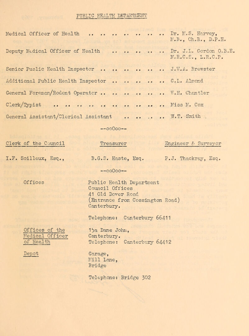 PUBLIC HEALTH LETAKBIEHT Medical Officer of Health e. .« .. «■> .. .. .. Dr. M.S. Hai^/ey, M.B., Ch.B., D.P.H. Deputy Medical Officer of Health , Dr. JoL. Gordon O.B.E, M.R.C.S., L.R.C.P. Senior Puolic Health Inspector J.17.A. Brewster Additional Public Health Inspector .. C-.L. Almond General Foreman/Rodent Operator .. .. .. W.H. Chantler Clerk/Typist .. ,, , ,, Miss M. Cox General Assistant/Clerical Assistant .. .. i. .. InT^T. 'Sinith -OoOoo— Clerk of the Council I.F. SoilleuXy Esq,, Offices Offices of the Medical Officer of Health Depot Treasurer Engineer <?• Surveyor B.G.S. Haste, Esq. P.J. Thackray, Esq, —ooOoo— Public Health Department Council Offices 41 Old Dover RoaH (Entrance from Cossington Road) Canterbury. Telephones Canterbury 664II 1^a Dane John, Canterbury. Telephone : Canterbury 644'' 2 Garage, Mill Lane, Bridge Telephone: Bridge 302