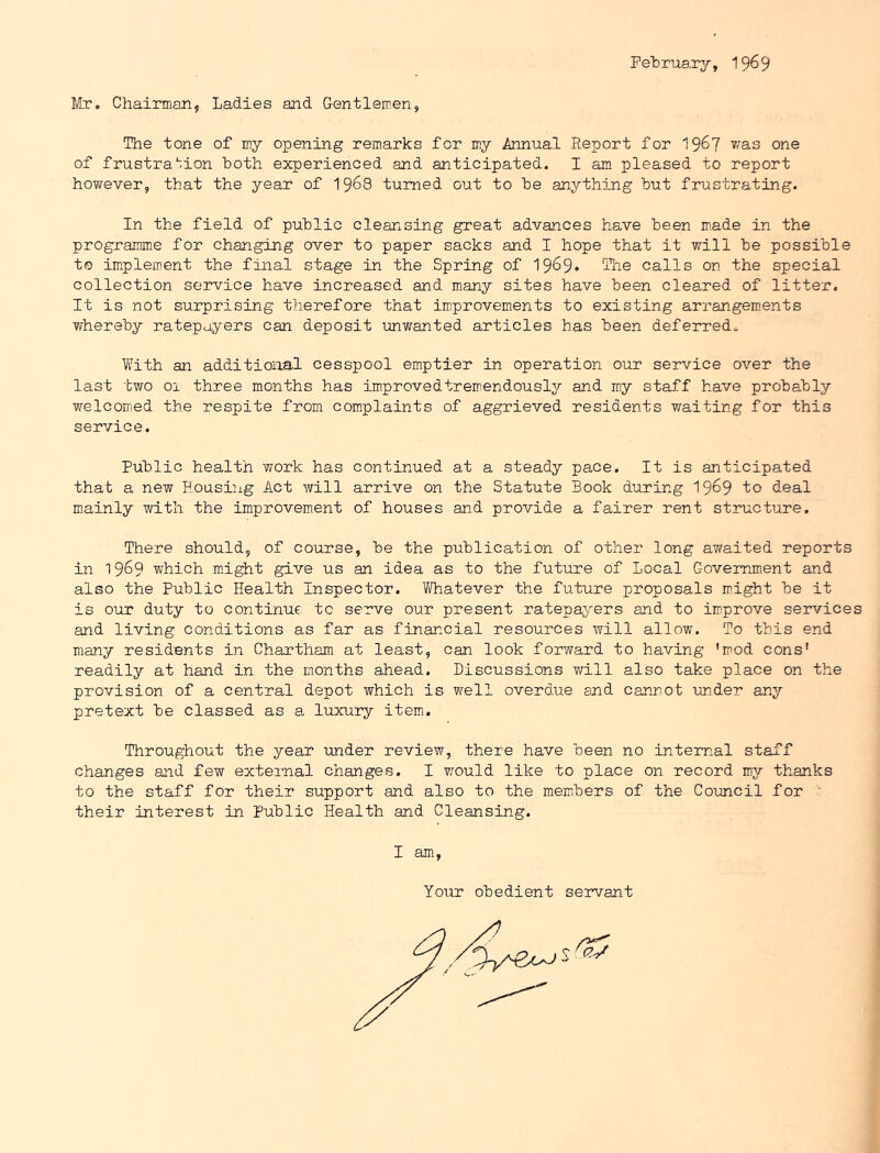 February, 19^9 Mr. Chairman, Ladies and Gentlemen, The tone of my opening remarks for my Annual Report for 19^7 one of frustra^^ion both experienced and anticipated. I am pleased to report however, that the year of I968 turned out to be anything but frustrating. In the field of public cleansing great advances have been m.ade in the programme for changing over to paper sacks and I hope that it will be possible to im*plement the final stage in the Spring of 1969* ®ie calls on the special collection service have increased and many sites have been cleared of litter. It is not surprising therefore that improvements to existing arrangements whereby ratepayers can deposit unwanted articles has been deferred. Vv^ith an additional cesspool emptier in operation our service over the last two 01 three months has improvedtremendously and my staff have probably welcomed the respite from complaints of aggrieved residents waiting for this service. Public health work has continued at a steady pace. It is anticipated that a new Housing Act will arrive on the Statute Book during 19^9 to deal mainly with the improvement of houses and provide a fairer rent structure. There should, of course, be the publication of other long awaited reports in 1969 whioh mnght give us an idea as to the future of Local Government and also the Public Health Inspector. Whatever the future proposals might be it is our duty to continue to serve our present ratepayers and to im^prove services and living conditions as far as financial resources will allow. To this end many residents in Chartham at least, can look forward to having 'mod cons' readily at hand in the months ahead. Discussions v/ill also take place on the provision of a central depot which is well overdue and cannot un.der any pretext be classed as a, luxury item. Throughout the year 'under review, there have been no internal staff changes and few external changes. I vrould like to place on record my thanks to the staff for their support and also to the members of the Council for  their interest in Public Health and Cleansing. I am. Your obedient servant
