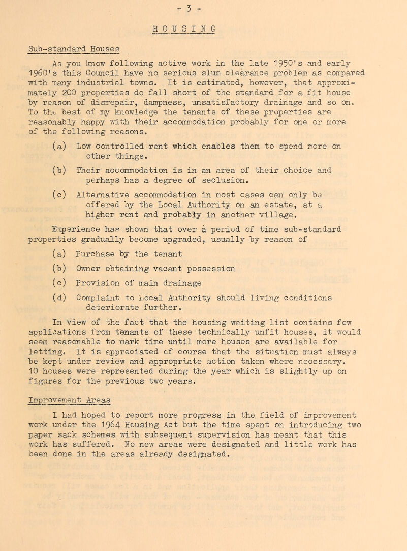 HOUSING SuH-standard Houses As you know following active work in the late 1950's and early 1960’s this Council have no serious slum clearance prohlem as compared with many industrial towns. It is estimated, however, that approxi- mately 200 properties do fall short of the standard for a fit house by reason of disrepair, dampness, unsatisfactory drainage and so on. To tho best of my knowledge the tenants of these properties are reasonably happy vnth their accommodation probably for one or more of the following reasons. (a) Low controlled rent which enables them to spend more on other things» (b) Their accommodation is in an area of their choice and perhaps has a degree of seclusion. (c) Alternative accommodation in m^ost cases can only be offered by the Local Authority on an estate, at a higher rent and probably in another village. Experience has shown that over a period of time sub-standard properties gradually become upgraded, usually by reason of (a) Purchase by the tenant (b) 0\imer obtaining vacant possession (c) Provision of miain drainage (d) Complaint to Local Authority should living conditions deteriorate further. In view of the fact that the housing waiting list contains few applications from tenants of these technically unfit houses, it would seem reasonable to mark time until more houses are available for letting. It is appreciated cf course that the situation must always be kept under review and appropriate action taken where necessary. 10 houses were represented during the j'-ear which is slightly up on figures for the previous two years. Improvement Areas I had hoped to report more progress in the field of improvement work under the 19^4 Housing Act but the time spent on introducing two paper sack schem.es with subsequent supervision has mieant that this work has suffered. No new areas were designated and little work has been done in the areas already designated.