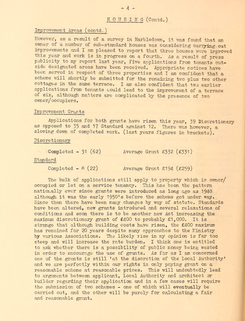 HOUSING (Contd.) Improvement Areas (contd,) However, as a result of a survey in HarHledovni, it v/as found that an owner of a number of sub-standard houses v/as considering cariying.out improvements and I am pleased to report that three houses wex*e improved this year and work is in progress on a fourth. As a result of press publicity to my report last year, five applications from tenants out- side designated areas have been received. Appropriate notices have been served in respect of three properties and I am confident that a scheme will shortly be submitted for the remaining two plus two other cottages in the same terrace, I am also confident that two earlier applications from tenants could lead to the im.provem.ent of a terrace of six, although matters are complicated by the presence of two owner/occupiers, Im.provement Grants Applications for both grants have risen this year, 59 Discretionary as opposed to 35 and I7 Standard against 12. Ihere was however, a slowing down of completed work, (last years figures in brackets). Discretionary ^Completed - 5I (62) Average Grant £332 (£331) Standard Completed - 8 (22) Average Grant £194 (£259) The bulk of applications still apply to property which is ovmer/ occupied or let on a service tenancy. This has been the pattern nationally ever since grants were introduced as long ago as 1948 althou^ it was the early 1950’s before the scheme got under way. Since then there have been many changes by way of statute. Standards have been altered, new grants introduced and several relaxations of conditions and soon there is to be another nevi Act' increasing the maxim-um discretionary grant of £400 to probably £1,000. It is strange that althou^ building costs have risen, the £400 m.aximum has remained for 20 years despite rnnny approaches to the Ministry by various Associations. The likely rise in miy opinion is far too steep and will increase the ra.te burden. I think one is entitled to ask w^hether there is a possibility of public money being wasted in order to encoura.ge the use of grants. As far as I am concerned one of the grants is still 'at the discretion of the Local Authority' and we are perfectly within our rights in only pa.ying grant on a reasonable soheme at reasonable prices. This v/ill imdoubtedly lead to arguments between applicant, Local Authority and architect or builder regarding their application and in a few cases will require the submission of two schemes - one of which Ymll eventually be carried out, and the other will be purely for calculating a fair and reasonahle grant.