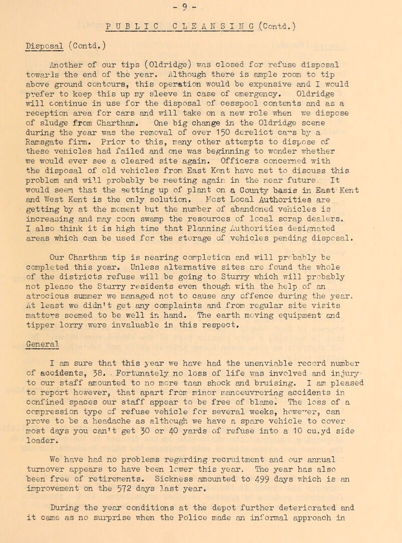 PUBLIC CLSAITSIIJG (Contd.) Disposal (Contd.) Mother of our tips (Oldridge) was closed for refuse disposal towards the end of the year. Although there is ample room to tip above ground contours, this operation would be expensive and I would prefer to keep this up my sleeve in case of em*ergency. Oldridge will continue in use for the disposal of cesspool contents and as a reception area for cars and will take on a new role ?/hen we dispose of sludge from Chartham. One big change in the Oldridge scene during the year was the removal of over I50 derelict ca'^s by a Ramsgate firm. Prior to this, many other attem^pts to dispose of these vehicles had failed and one v/as beginning to wonder whether we vrould ever see a cleared site again. Officers concerned with the disposal of old vehioles from East Kent have met to discuss this problem and will probably be meeting again in the near future It would seem that the setting up of plant on a County basis in East Kent and West Kent is the only solution. Most Local Authorities are getting by at the moment but the number of abandoned vehicles is increasing and may coon swamp the resources of local scrap dealers. I also think it is high time that Planning Authorities designated areas which can be used for the storage of vehicles pending disposal. Our Chartham tip is nearing completion and will pr'^bably be coBipleted this year. Unless alternative sites are found the whole of the districts refuse vmll be going to Sturry which will probably not please the Sturry residents even though T/ith the help of an atrocious summer we managed not to cause any offence during the year. At least we didn't get any complaints and from regular site visits m.atters seemed to be well in hand. The earth moving equipment' and tipper lorry were invaluable in this respect. General I am sure that this year we have had the unenviable record number of accidents, 58* • Eort'anately no loss of life iras involved and injury to our staff amounted to no more tnan shock and bruising, I am pleased to report however, that apart from; minor mian oeuvre ring accidents in confined spaces our staff appear to be free of blamel The loss of a compression type of refuse vehicle for several weeks, howe-'’-er, can prove to be a hea.dache as although we have a spare vehicle to cover most days you can't get 30 or 40 yards of refuse into a 10 cu.yd side loader. We have had no problems regarding recruitment and our annual turnover appears to have been lower this year. The year has also been free of retirements. Sickness amounted to 499 days which is an improvement on the 572 days last year. During the year conditions at the depot further deteriorated and it came as no surprise when the Police made an informal approach in