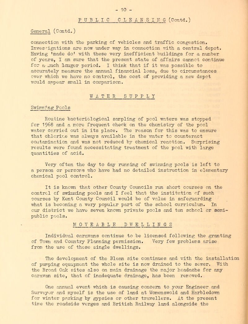PUBLIC CLEANSIITG (Contd.) General (Contd.) connection \vith the parking of vehicles and traffic congestion, Inves'igations are now under way in connection with a central depot. Having *made do’ with these very inefficient Buildings for a number of years, I am sure that the present state of affairs cannot continue for a' much longer period, I think that if it was possible to accurately measure the annual financial loss, due to circLiinstances over which we have no control, the cost of providing a new depot would appear small in comparison. WAT E R SUPPLY Swimmrng Pools Routine bacteriological sampling of pool waters v^as stopped for 1968 and a more frequent check on the chemistry of the pool water carried out in its place. The reason for this was to ensure that chlorine was always available in the water to counteract contaminant ion and was not reduced by chemicaH reaction. Surprising results were found necessitating treatment of the pool with large quantities of acid. Very often the day to day running of STJ-imming pools is left to a person or persons who have had no detailed instruction in elementary chemical pool control. It is known that other County Councils run short courses on the control of swiDiming pools and I feel that the institution of such courses by Kent County Council would be of value in safeguarding what is becoming a very popular part of the school curriculum. In oiiT district vre have seven known private pools and ten school or sem.i- public pools. MOVEABLE B W E L L I N G S Individual caro.vans continue to be licensed following the granting of Town and Country Planning permission. Very few problem.s arise from the use of these single dwellings. The development of the Blean site continues and with the installation of pumping equrpment the whole site is now drained to the sewer. With the Broad Oak sites also on main drainage'the major headache for any caravan site, that of inadequate drainage, has been removed. One annual event which is causing concern to your Engineer and Surveyor and miyself is the use of land at lifomenswold and Harbledown for winter parking by gypsies or other travellers. At the present time the roadside verges and British Raalway land alongside the