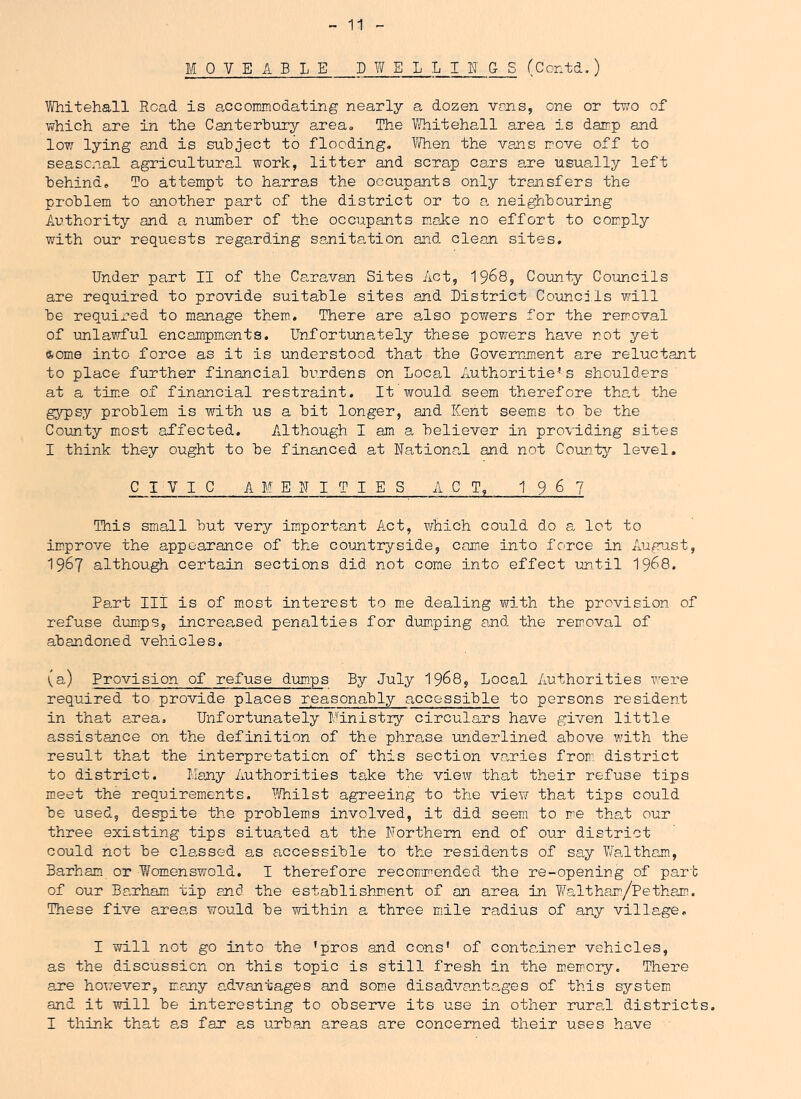 MOVEABLE DWELLINGS (Contd.) Whitehall Road is accoimnodating nearly a dozen vons, one or two of which are in the Canterhury area» The 1/Vhitehall area is dainp and low lying and is subject to flooding. liVhen the vans ir.ove off to seasonal agricultural work, litter and scrap cars are usually left behind. To attempt to harras the occupants only transfers the problem to another part of the district or to a neighbouring Authority and a nimber of the occupants make no effort to comply with our requests regarding sa,nita,tion and clean sites. Under part II of the Caravan Sites Act, 19^8, County Councils are required to provide suitable sites and District Councils will be required to manage them. There are also powers for the removal of unlawful encampm^ents. Unfortunately these powers have not yet some into force as it is understood that the Goveirjnent are reluctant to place further financial burdens on Local Authoritiess shoulders at a tme of financial restraint. It would seem therefore that the gypsy problem is with us a bit longer, and Kent seems to be the County most affected. Although I am a believer in providing sites I think they ought to be financed at National and not County level. CIVIC AMENITIES ACT, 1 9 6 7 This small but very important Act, which could do a let to im.prove the appearance of the countryside, came into force in August, 1967 although certain sections did not come into effect until 19^8, Part III is of most interest to m-e dealing with the prevision of refuse dumps, increa„sed penalties for dumping and the removal of abandoned vehicles, (a) Provision of refuse dumps By July I968, Local Authorities were required to provide places reasonably accessible to persons resident in that area. Unfortunately Ministry circulars have given little assistance on the definition of the phrase underlined above with the result that the interpretation of this section varies from district to district. Many Authorities take the view that their refuse tips meet the requirements. 1’'/hilst agreeing to the view that tips could be used, despite the problem.s involved, it did seem to me that our three existing tips situated at the Northern end of our district could not be classed as accessible to the residents of say Waltham, Barham, or Womenswold, I therefore recommended the re-opening of part of our Barham tip and the establishment of on area in W^altham/Petham. These five areas would be within a three mile radius of any village, I will not go into the ’pros and cons’ of container vehicles, as the discussion on this topic is still fresh in the memory. There ane however, many a.dvantages and some disadvantages of this system and it will be interesting to observe its use in other rural districts. I think that as far as urban areas are concerned their uses have