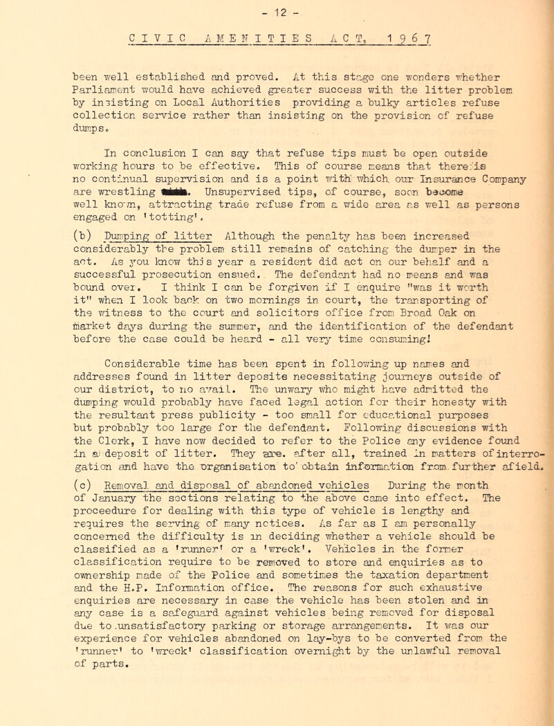 CIVIC AMENITIES A C 1 967 teen well estatlished and proved. At this stage one wonders whether Parliament v/ould have achieved greater success with the litter problem by insisting on Local Authorities providing a bulky articles refuse collection service rather than insisting on the provision of refuse dump s c In conclusion I can say that refuse tips must be open outside working hours to be effective. This of course means that there:'is no continual supervision and is a point with which our* Insurance Company are wrestling iMMl. Unsupervised tips, of course, soon become well kno'm, attracting trade refuse from a v/ide area as well as persons engaged on 'totting'. (b) Dumping of litter Although the penalty has been increased considerably the problem, still remains of catching the dum^per in the act. As 3’'ou knoT/ this year a resident did act on our behalf and a successful prosecution ensued. The defendant had no means and was bound over. I think I can be forgiven if I enquire was it v^orth it when I look back on two mornings in court, the transporting of the witness to the court and solicitors office from. Broad Oak on market da,ys during the summer, and the identification of the defendant before the case could be heard - all veTj time consumingl Considerable time has been spent in follov/ing up names and addresses found in litter deposits necessitating journeys outside of our district, to no avail. The unwary who might have admitted the diomping would probably have faced legal action for their honesty with the resultant press publicity - too sm.all for cduca.tional purposes but probably too large for the defendant. Following discussions with the Clerk, I have now decided to refer to the Police any evidence found in a! deposit of litter. They are. ai'ter all, trained in matters of interro- gation and have the organisation to'obtain information from., further afield. (c) Removal and disposal of abandoned vehicles During the month of January the sections relating to the above came into effect. The proceedure for dealing with this type of vehicle is length^'- and requires the serving of niany notices. As far as I am personally concerned the difficulty is in deciding whether a vehicle should be classified as a 'runner' or a 'wreck'. Vehicles in the form.er classification require to be removed to store and enquiries as to ownership made of the Police and sometinies the taxation departm.ent and the H.P, Information office. The reasons for such exhaustive enquiries are necessary in case the vehicle has been stolen and in any case is a sa.fegua,rd against vehicles being remioved for disposal due to .unsatisfactory parking or storage arrangem.ents. It was our experience for vehicles abandoned on lay-bys to be converted from the 'runner' to 'v/reck' classification overnight by the unlawful removal of parts.