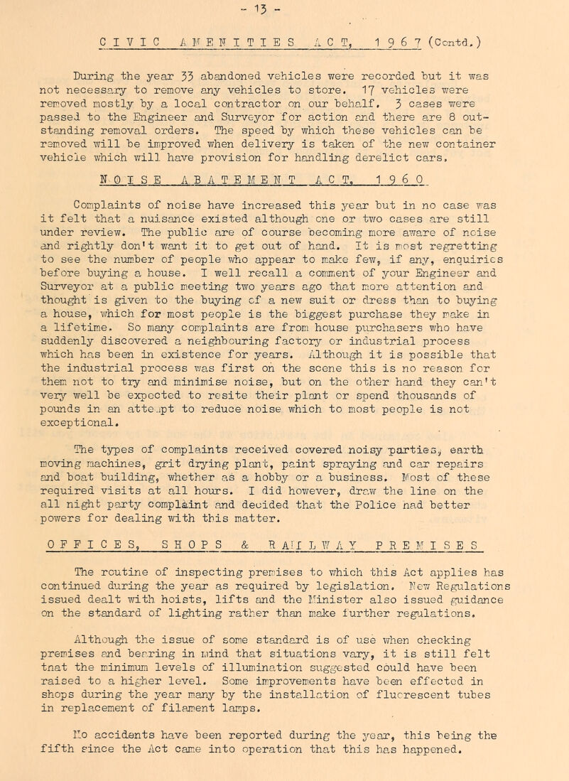 - 15 - CIVIC AMENITIES ACT, 1 9 6 7 (Ccntd.) During the year 55 abandoned vehicles were recorded but it was not necess0.ry to remove any vehicles to store. 17 vehicles v/ere removed mostly by a local contractor on our beha,lf, 5 cases were passed to the Engineer and Surveyor for action and there are 8 out- standing removal orders. The speed by which these vehicles can be removed will be improved when delivery is taken of the new container vehicle which will have provision for handling derelict cars, IT Q 1 S E ABATEMENT ACT. 1960 Complaints of noise have increased this year but in no case was it felt that a nuisance existed although one or two cases are still under review. The public are of course becoming more aware of noise and rightly don't want it to get out of hand. It is most regretting to see the number of people who appear to make fewy if any, enquiries before buying a, house. I well recall a comment of your Engineer and Surveyor at a public meeting two years ago that m^ore attention and thought'is given to the buying of a new suit or dress than to buying a house, which for most people is the biggest purchase they make in a lifetime. So many complaints are from house purchasers who have suddenly discovered a neighbouring factory or industrial process which has been in existence for years. Although it is possible that the industrial process was first on the soene this is no reason for them not to try and minimise noise, but on the other hand they can't very well be expected to resite their plant or spend thousands of pomds in an atte.ipt to reduce noise which to most people is not exceptional. The types of complaints received covered noisy parties,; earth moving machines, grit drying plant, paint spraying and car repairs and boat building, whether as a hobby or a business. Most of these required visits at all hours. I did however, dncM the line on the all night party complaint and decided that the Police nad better powers for dealing with this matter. OEFICES, SHOPS & H AH L 7/ AY PREMISES The routine of inspecting premises to v/hich this Act applies has continued during the year as required by legislation. Ne7«r Regulations issued dealt with hoists, lifts and the Minister also issued guidance on the standard of lighting rather than make further regialations. Althou^ the issue of som^e standard is of use T/hen checking premises end bearing in mind that situations vary, it is still felt tnat the minimum levels of illumination suggested could have been raised to a higher level. Some improvem.ents have been effected in shops during the yean m.any by the installation of fluorescent tubes in replacemient of filament lamps. Mo accidents have been reported during the year, this being the fifth since the Act came into operation that this has happened.