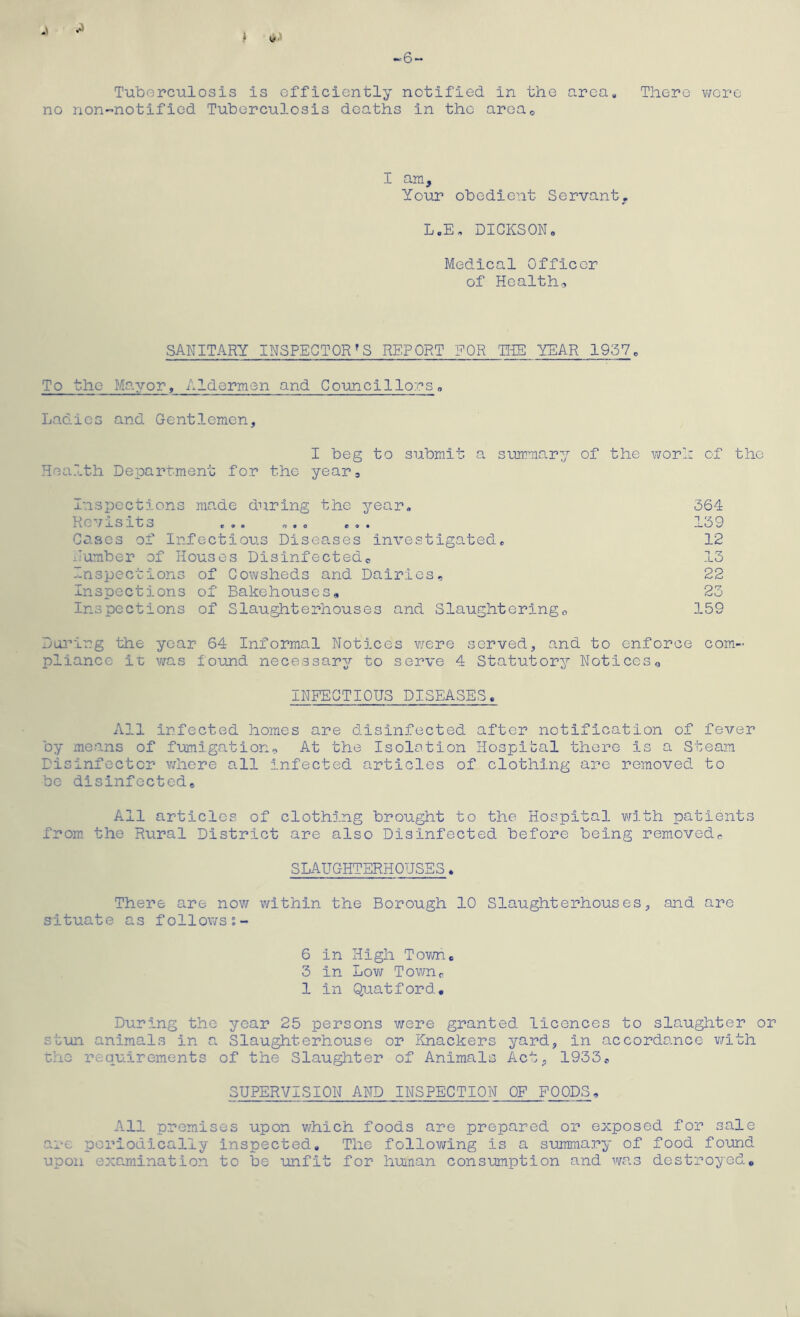 ^6~ Tuborculosis is efficiently netified in the area. There v;ere no non-notified Tuberculosis deaths in the aroUo I am. Your obedient Servant, L.E, DICKSONo Medical Officer of Health.., SANITARY INSPECTOR'S REPORT FOR T[iE YEAR 1957« To the Mayor, Aldermen and Councillors, Ladies and Gentlemen, I beg to submit a summar:/ of the worl; of the Health Department for the year. Inspections made during the year. 364 Revisits ... ... ... 139 Cases of Infectious Diseases investigated. 12 Humber of Houses Disinfectedo 13 Inspections of Cowsheds and Dairies, 22 Inspections of Bakehouses, 23 Inspections of Slaughterhouses and Slaughtering., 159 Da3'’ing the year 64 Informal Notices v/ere served, and to enforce com- pliance it was found necessary to serve 4 Statutory Notices^ INFECTIOUS DISEASES. All infected homes are disinfected after notification of fever by means of fumigation. At the Isolation Hospital there is a Steam Disinfector v/here all infected articles of clothing are removed to be disinfcctede All articles of clothing brought to the Hospital v/ith patients from, the Rural District are also Disinfected before being removed, SLAUGHTERHOUSES. There are now within the Borough 10 Slaughterhouses, and are situate as follows?- 6 in High Tovm. 3 in Low Townr 1 in Quatford, During the year 25 persons were granted licences to slaughter or stun animals in a Slaughterhouse or Knackers yard, in accordance v/ith ■cho requirements of the Slaughter of Animals Act, 1933, SUPERVISION AND INSPECTION OF FOODS, All premises upon which foods are prepared or exposed for sale are periodically Inspected. The following is a summary of food found upon examination to be unfit for hunan consumption and was destroyed*