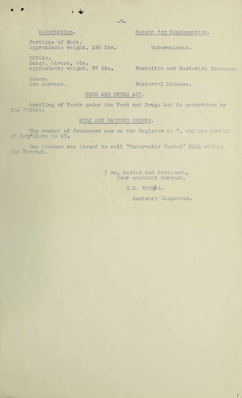 A P i ^ Dcscrlpt iorio Portions of Meat. Approximate weight, 190 lbs OffalSo Lungs, Livers, etco Approximate weight, 97 lbso Sheepo One carcaset Reason for Condemnationc Tuberculosis„ Parasitic and Bacterial Diseases Bacterial Diseaseo FOOD AND DRUGS ACT. Samp?.ing of Poods under the Food and Drugs Act is undertaken by the Police^ MILK AND DAIRIES ORDERS. The number of Producers now on the Register is 7, and the number of Re'^'ilors is 17o •One licence was issued to sell Tuberculin Tested Milk within 'she Boro\i.gh.i I am. Ladles and Gensiemen, Your obedient SerTaiit^ Sanibary Inspocuor^