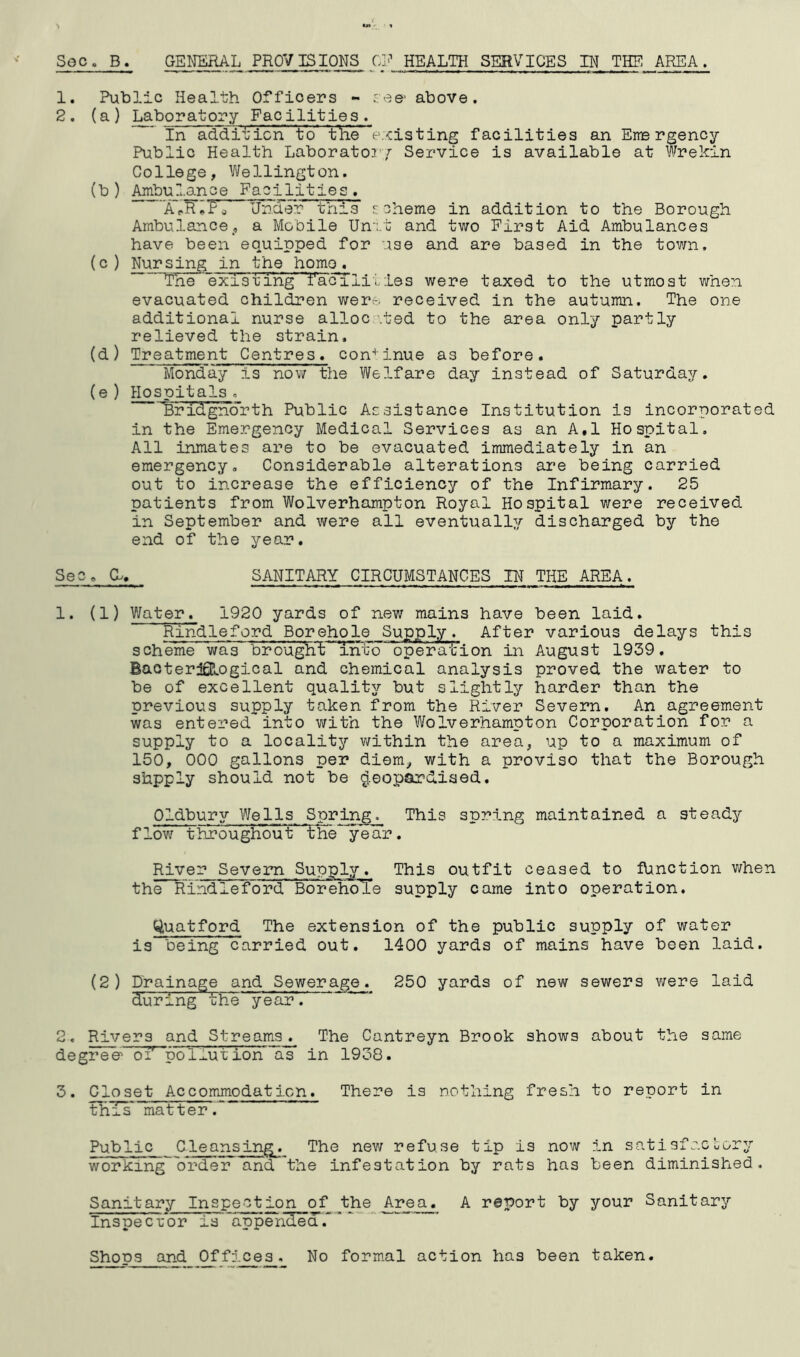 1. 2. Public Health Officers - see- above. (a) Laboratory Facilities. In addition to tlie e./cisting facilities an Eire rgency Public Health Laboratoi'r Service is available at Wrekin College, Wellington. (b) Ambulance Facilities. Xp^^Pg Under this rcheme in addition to the Borough Ambulance, a Mobile Un‘;.t and two First Aid Ambulances have been equipped for use and are based in the town. (c ) Nursing in the homo, Tne existing facililies were taxed to the utmost when evacuated children wer- received in the autumn. The one additional nurse alloc ’.ted to the area only partly relieved the strain. (d) Treatment Centres, con'* inue as before. Monday is now the Welfare day instead of Saturday. (e ) Hospitals. ‘Bridgnorth Public Assistance Institution is incorporated in the Emergency Medical Services as an A,1 Hospital. All inmates are to be evacuated immediately in an emergency. Considerable alterations are being carried out to increase the efficiency of the Infirmary. 25 patients from Wolverhampton Royal Hospital were received in September and v/ere all eventually discharged by the end of the year. Sec. a. SANITARY CIRCUMSTANCES IN THE AREA. 1. (1) Water. 1920 yards of new mains have been laid. Rindleford Borehole Supply. After various delays this scheine was broug'hXintd operdiion in August 1939. Baoter^ogical and chemical analysis proved the water to be of excellent quality but slightly harder than the previous supply taken from the River Severn. An agreement was entered into with the Wolverhampton Corporation for a supply to a locality within the area, up to a maximum of 150, 000 gallons per diem, with a proviso that the Borough shpply should not be ^,eopardiaed. Oldbury Wells Spring. This spring maintained a steady flow throughout' *the**year. River Severn Supply. This outfit ceased to function when the Rindleford BorehoTe supply came into operation. Quatford The extension of the public supply of water is being carried out. 1400 yards of mains have been laid. (2) Drainage and Sewerage. 250 yards of new sewers were laid during the year. 2. Rivers and Streams. The Cantreyn Brook shows about the same degree oi' pol.I.ution as in 1938. 3. Closet Accommodation. There is nothing fresh to report in this* matter. Public Cleansing. The new refuse tip is now in satisfacuor^r working^'order and the infestation by rats has been diminished. Sanitary Inspection of ^the Area. A report by your Sanitary InspecL-or is'appendea~  Shops and Offices. No formal action has been taken.