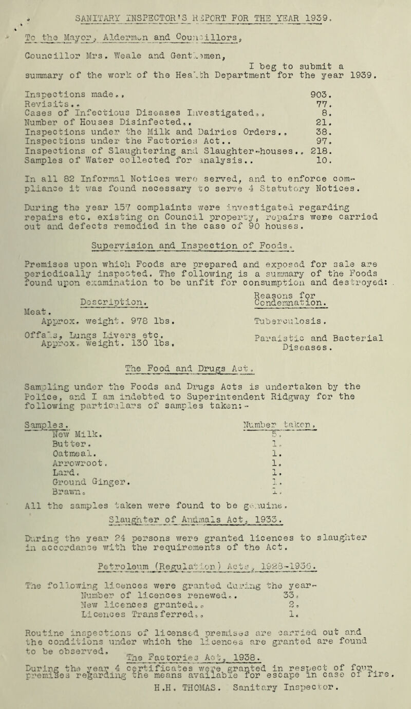 - SANITARY CT0^’S_R iPCRT FOR THE YEAR , To the MayAlderm^n_ and Cpu:i-;illors , G-ouncillor Mrs. Weale and GentY^men, I beg to submit a summary of the worh of tho HeaY':h Department for the year 1939, Inspections made., 903. Revisits.. 77. Cases of Infectious Diseases liivestigated,, 8. Number of Houses Disinfected,, 21. Inspections under the Milk and Dairies Orders,, 38. Inspections under the Factories Act.. 97. Inspections of Slaughtering and Slaughter-houses., 218. Samples of Water collected for inalysis.. 10. In all 82 Informal Notices were served^ and to enforce com- pliance it v/as found necessary to serve 4 Statutory Notices. During the year 157 complaints were investigated regarding repairs etc. existing on Council properlyj repairs were carried out and defects remedied in the case of 90 houses. Supervision and Inspection of Foods. Premises upon which Foods are prepared and exposed for sale are periodically inspected. The following is a summary of the Foods found upon examination to be unfit for consumption and destroyed: Meat. Approx Doscrlption. weight, 978 lbs. Reasons for Condemnation. Tuberculosis. Offals, Lungs Livers etc. Approx,, weight. 130 lbs. Paraistic and Bacterial Diseases . The Food and Drugs Act. Sampling under the Foods and Drugs Acts is undertaken by the Police, and I am indebted to Superintendent Ridgv/ay for the following particulars of samples taken:- Samples. Nev/ Milk. Butter. Oatmeal. Arrowroot. Lard. Ground Ginger. Brawn 0 Number taken, 1. 1, All the samples taken were found to be gc-.iuine. Slaughter of AniLm.al3 Act, 1955. Dviring the year 24 persons were granted licences to slaughter in accordance Y/ith the requirements of the Act. Petroleum (Re^Tatiqjq)_Acts ^ 1923-1930. The following licences were granted during the year- Number of licences renewed.. 33, New licences grantedoo 2, Liceiioes Transferred'... 1. Routine inspections of licensed prendsus are carried out and the conditions under v;hich the licences are granted are found to be observed. The Facuories Act, 1958. During the year 4 certificates v/ere granted in respect of premises regarding the means available for escape in case fpnr of fire H .H . THOMAS . Sanitary Inspec i; or .