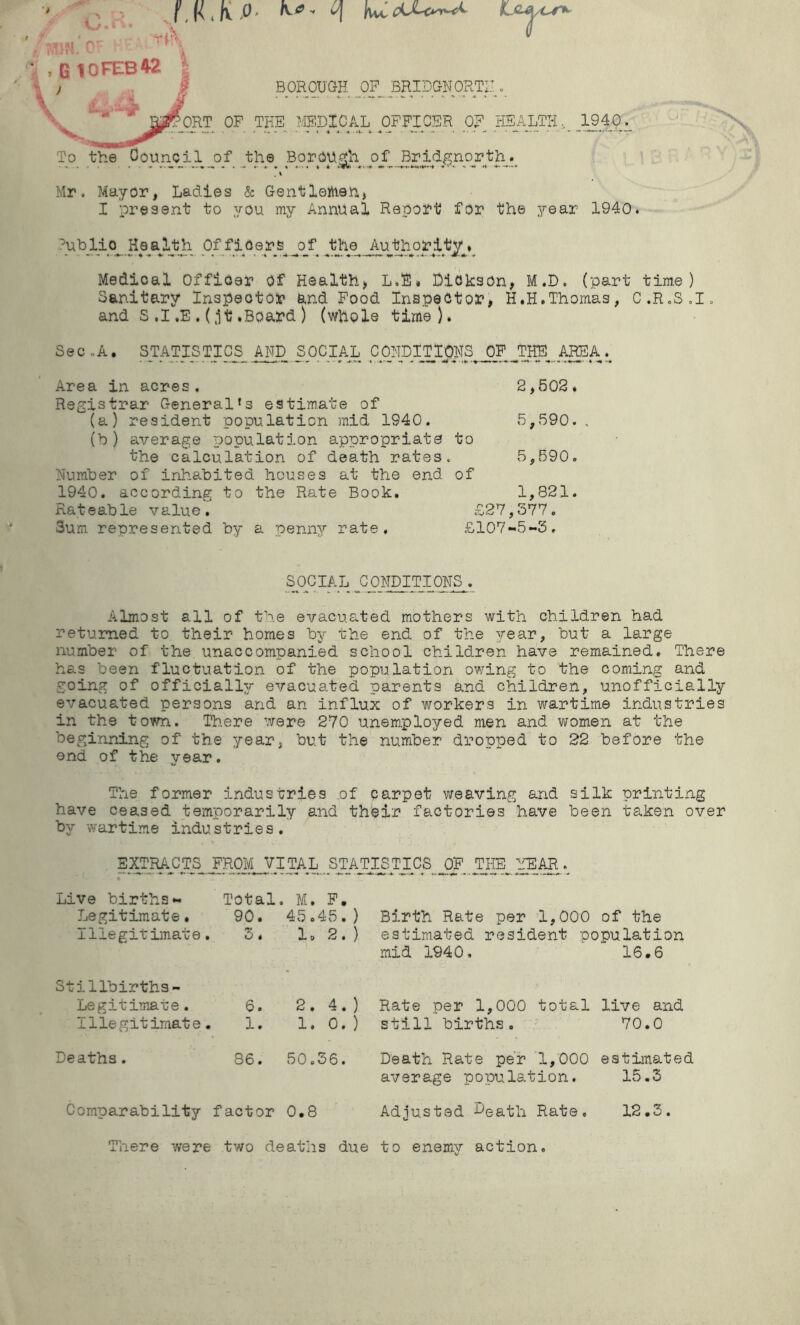 f, * K. P * - n KLc#/or* :,nM rj: u ■ , G10FEB42 BOROUGH OF BRIDGNORTH ■' ’ --^ORT OF THE MEDICAL OFFICER OF HEALTH,. JL940._ To the Council of the Borough of Bridgnorth._ .» Mr. Mayor, Ladies & Gent Tertian* I present to you my Annual Report for the year 1940. Public Health Officers of the Authority* Medical Officer Of Health, L.E* Dickson, M.D. (part time) Sanitary Inspector and Food Inspector, H.H.Thomas, C.R.S.I. and S .1 .E .(jt.Board ) (whole time). Sec ..A. sTATISTICS_ AND SOCIAL CONDITipHS.JJP.jHE AREA Area in acres. Registrar General's estimate of (a) resident population mid 1S40. 2,SOS. 5,590. . (h ) average population appropriate the calculation of death rates Number of inhabited houses at the end 1940. according to the Rate Book. Ra t e ab le v a lu e . 3um represented by a penny rate. to 5, 590. of 1,82:1. £27,377. £107-5-3. SOCIAL CONDITIONS. Almost all of the evacuated mothers with children had returned to their homes by the end of the year, but a large number of the unaccompanied school children have remained. There has been fluctuation of the population owing to the coming and going of officially evacuated parents and children, unofficially evacuated persons and an influx of workers in wartime industries in the town. There were 270 unemployed men and women at the beginning of the year, but the number dropped to 22 before the end of the year. The former industries of carpet weaving and silk printing have ceased temporarily and their factories have been taken over by wartime industries. EXTRACTS FROM VITAL STAiTISTICS| OF THE YEAR Live births- Total. M. F. Legitimate. Illegitimate 90. 3. 45.45. ) 1 o 2 . ) Birth Rate per 1,000 of the estimated resident population mid 1940. 16.6 Stillbirths- Legitimate. Illegitimate 6. • 1. 2. 4. ) 1. 0. ) Rate per 1,000 total still births. live and 70.0 Deaths. 86. 50.36. Death Rate per 1,000 average population. estimated 15.3 Comparability factor 0.8 Adjusted Death Rate. 12.3. There were two deaths due to enemy action.