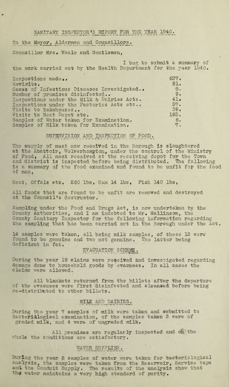 SAN IT ARY INSPECTOR * S< REPORT FORJCHE YEAR 1940^ To the Mayor, Aldermen _and Councillors^* Councillor Mrs# Wealo and Gentlemen, I beg to submit a summary of the work carried out by the Health Department for the year 1940. Inspections mado«» 627. Revisits. 61. Cases of Infectious Diseases Investigated.# 8. Number of promises disinfected.. 9. Inspections under the Milk & Dairies Acts. 41* Inspections under the Factories Acts etc.. 57. Visits to Bakehouses., 39. Visits to Meat Depot etc. 193. Samples of Water taken for Examination. 6. Samples of Milk taken for Examination# 7. SUPERVISION^ AND INSPECTION OF FOOD v The supply of meat now received in the Borough is slaughtered at the Abattoir, V/olverhampton, under the control of the Ministry of Food, All meat received at the receiving depot for the Town and district is inspected before being distributed, The following is a summary of the food examined and found to be unfit for the food of man, Meat, Offals etc, 260 lbs. Ham 14 lbs^ Fish 140 lbs, All foods that are found to be unfit are removed and destroyed at the Council’s destructor. Sampling under the Food and Drugs Act, is now undertaken by the County Authorities, and I am indebted to Mr. Ma Hinson, the County Sanitary Inspector for the following information regarding the sampling that has been carried out in the Borough under the Act. 14 samples were taken, all being milk samples, of these 12 were found to be genuine and two not genuine, The latter being deficient in fat. EVACUATION SCHEME. During the year 19 claims were received and investigated regarding damage done to household goods by evacuees. In all cases the claims were allowed. All blankets returned from the billets after the departure of the evacuees were first disinfected and cleans-ed before being re-distributed to other billets. MILK AND DAIRIEIS. During the year 7 samples of milk were taken and submitted to Bacteriological examination, of the samples taken 3 were of graded milk, and 4 were of ungraded milk. All premises are regularly inspected and oh the whole the conditions are satisfactory. WATER SUPPLIES. During the year 8 samples of water were taken for bacteriological analysis, the samples were taken from the Reservoir, Service taps and. the Conduit Supply. The results of the analysis show that th$ water maintains a very high standard of purity.