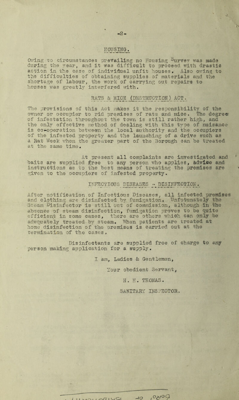 2 - HOUSING. Owing 1:0 circumstances prevailing no Housing Survey was made during the year, and it was difficult to proceed with drastic action in the case of individual unfit houses. Also owing to the difficulties of obtaining supplies of materials and the shortage of labour, the work of carrying out repairs to houses was greatly interfered with. RATS_MICE^ (DESTRUCTION ) ACT The provisions of this Act makes it the responsibility of the owner or occupier to rid premises of rats and mice. The degrees of infestation throughout the town is still rather high, and the only effective method of dealing with this type of nuisance is co-operation between the local authority and the occupiers of the infested property and the launching of a drive such as a Rat Week when the greater part of the Borough can be treated at the same time. At present all complaints are investigated and baits are supplied free to any person who applies, advise and instructions as to the best means of treating the premises are given to the occupiers of infested property. INFECTIOUS DISEASES - DISI_NFE'CTI01yv After notification of Infectious Diseases, all infected premises and clothing are disinfected by fumigation. Unfotunately the Steam -Disinfector is still out of commission, although in the absence of steam disinfection, fumigation proves to be quite efficient in some cases, there are others which can only be adwouately treated by steam. When patients are treated at home disinfection of the premises is carried out at the termination of the cases„ Disinfectants are supplied free of charge to any person making application for a supply. I am, Ladies & Gentlemen, Your obedient Servant, H. H. THOMAS. SANITARY INSPECTOR. / l i v . o 1 t ^\/T t O -jo ,°<y°9