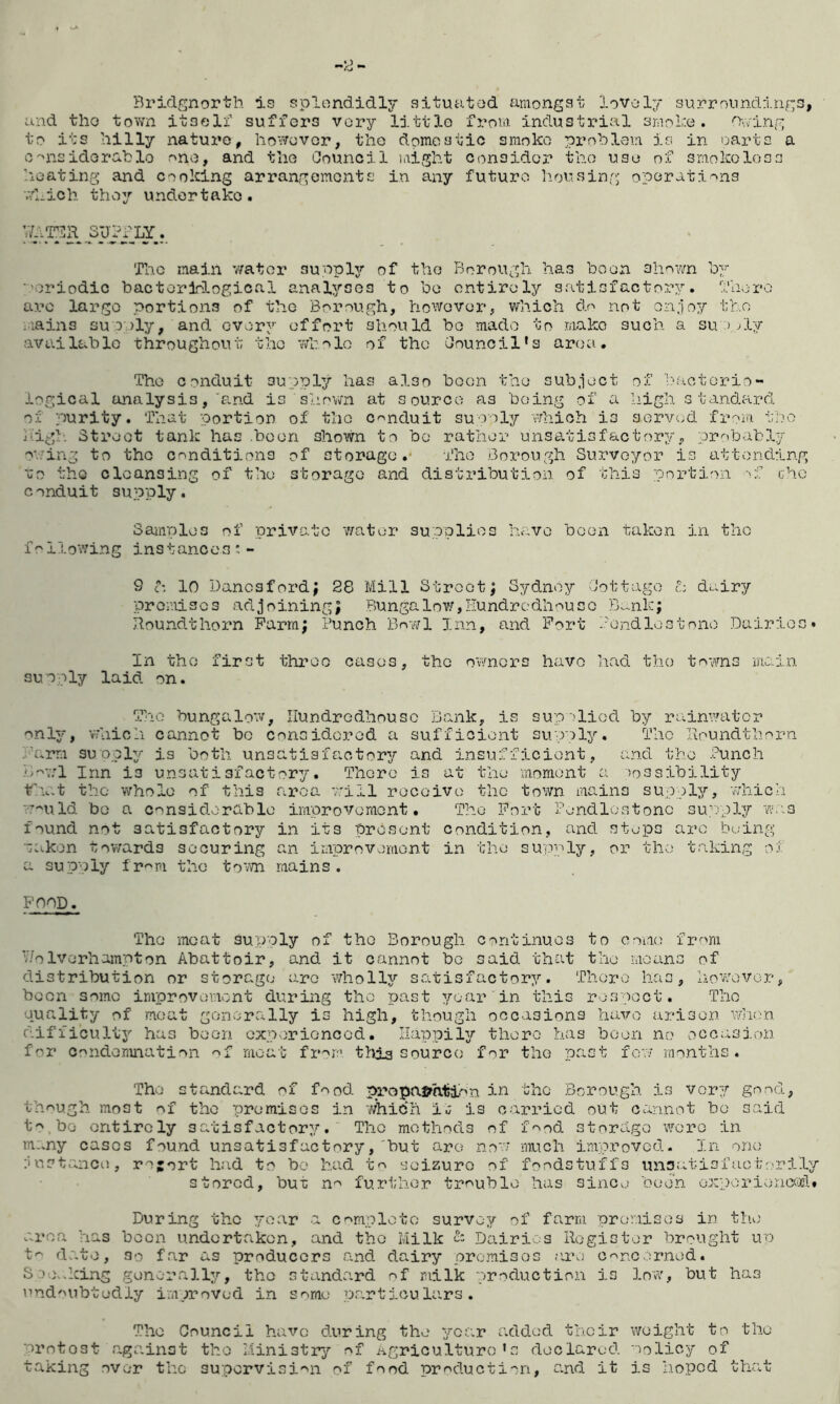 Bridgnorth is splondidlj’ situatod amongst iovoly surroundings, and tho tovm itseli' suffers very little from industrial smohe . ''Xving to its liilly nature, ho^^uvor, tho domestic smoko pi’chlem is in oarts a c'nsidoradio r>no, and the Council laight consider the use of smokoloss heating and cooking arrangements in any future housing' operations v/hich they undertake. hUTilR SUPPLY. The main v/ator sunply of tho Borough, has boon shown by ■'oriodic bactorlological analyses to be c.ntirely satisfactory. 'I’horo arc largo portions of tho Borough, however, which do not o.n.ioy the iiains su D:)ly, and every effort should bo made to make such a su > Ply available throughout tho wholo of tho Council’s area. Tho conduit suppl^i^ has? also boon the sub.iect of bactorio- logical analysis, 'and is shovm at source as 'Doing of a high s ta.ndaird of purity. That portion of tho conduit suooly which is sorvod froin t'lo high. Streot tank has .boon shown to bo rather unsatisfactory, probably o'..'ing to tho conditions of storage.* The .Borough Surveyor is attending uo the cleansing of tho storage and distribution of this portion -p; chc conduit supply. Sainplos of private wo.tor supplies hc..vo boon tako.n in the following instances:- 9 c: 10 Danesford; 28 Mill Street; Sydney Cottage t: duiry premises adjoining; Bungalow,Hundredhouco B.nik; Roundthorn Farm; Punch Bowl Inn, and Port Pondlostone Dairies* In tho first throe cases, the owners havo had tho towns in.ai.ii sunply laid on. Tho bungalow, Ilundrodhousc Bank, ivS sup 'liod by rainwater only, v'hioh cannot bo considcrod a sufficient supply. The Iioundthorn Farm suoply is both unsatisfactory and insufficient, and the .Punch B''''.7l Inn is unsatisfactory. Thoro is at the moment a )o3sibility .1 rocoivo th.c.t the whole of this ar the town mains supply, which w-^uld bo a considerable improvement. Tho Port Pendlostonc su'rply we. found not satisfactory in its present condition, and stops are Doing ~akon towards securing an improvemont in the supply, or the taking of a supply fr'''r'i the to'-m mains. FOOD. Tho meat supply of the Borough continues to come from v/oIvorhampton Abattoir, and it cannot be said that the moans of distribution or storage aro wholly so^tisfactory. Thoro has, how/ovor, boon some improvement during tho past year in this respoct. Tho quality of moat gonorally is high, though occasions havo arisen wlion difiicult3'' has been cxperionccd. Ilappil^r there has boon no occasion for condoriuiation moat fr'^r’ tliia source f^r the past few rno-nths. Tho standard of food propajrhtion in tho Borough is vory gn.nd, though most of tho premisos in which iu is carried out can.not be said t'^ be entirely satisfactory.' The methods of f'^^od storage were in mi.ny cases fou.nd unsatisfactory,'hut arc now much imp.rovcd- In one ;i usttanci^, rojort had to bo had t^^ seizure of foodstuffs unsatisfaotorily stored, but n^^ further trr>ublo has since boon exporie-ncofl* During the Tfoar a C'^mploto survey of farm promises in th.^' area has boon undertaken, and the Milk 2: Dairi.:.s Register brought up do.to, So far as producers and dairy promises ;ire O'^nc jrned. S.00..king generally, tho stand.’.rd of milk productio.n is low', but has urid''Ubtodly improved in some po-rtioulars . The Council have during the yco.r added their weight to tho 'orntost aga.inst tho Ministry of Agriculture’s declared wolicy of taking over the suporvisi'^n of food production, s.nd it is hoped that