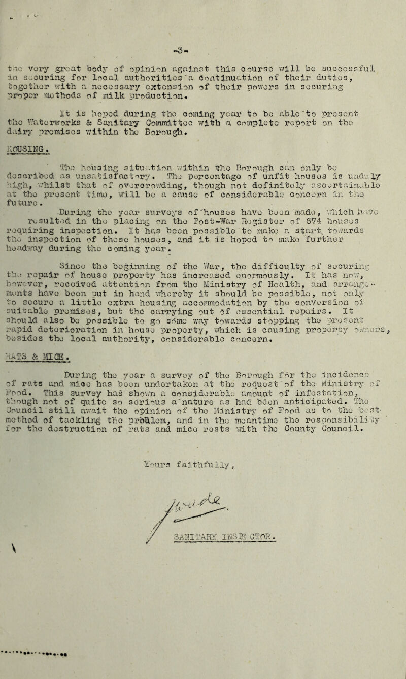 t>iO very groat body of opinion agalnct this oourso v7ill be su.coosGful in socuring for local authoritioG'a Continuation of thoir dutioa, oogothor viTith a nooossary extension of thoir powers in securing proper methods of milk production-. It is hoped during the coming year to bo able'to prosont the Watenvorks & Sanitary Committee with a complete report on the dairy premises within the Borou^n. hvhUSlNG. The housing situ .tion a'ithin the Borough can only bo doscribod as unsvatiofact'^ry. The porcontago of unfit houses is unduly liigh, v.'hilst that of overcrowding, though not definitely ascertainable at the present time, 'will bo a cause of considorablo conoorn in thq future. .Duri.ng the year surveys of’'houses have been made, which havvo resulted in the placing on the Post-War Rogistor of G74 houses requirj-ng inspection. It has been possible to make a start. tov;ards the inspection of those houses, and it is hoped to make further headway during the coming year. Since the beginning of the War, the difficulty of securing thvi repair of house property has increased enormously. It has now, hnwover, received attention from the Ministry of Health, and arrange- ments Imvo been put in hand 'whereby it should bo possiblo, not onD:/ to secure a li-jtlo extra housing accommodation by the convorsio3ri of suitable premises, but the carrying out of essential repairs. It should also bo possible to go some 'way tovi^wirds stopping the present rapid deterioration in house property, which is causing property ovmers, besides the local authority, considorablo concern. RATS & ^.UGE . During the year a survey of the Bor'ough for the inoidoncG of rats and mice has boon undertaken at the request of the Ministry of Food. This survey has sho'wn a considorablo amount of infestation, though not of quite so serious a'nature as had boon anticipated. The Jouncil still await the o'pinion of the Ministry of Food as tn the b-.'st method of tackling the prblllom, and in the inoantimo the rospons'ibility for the destruction of rats and mice rests vdth the County Council. Ynuprs faithfully. * *••••.**