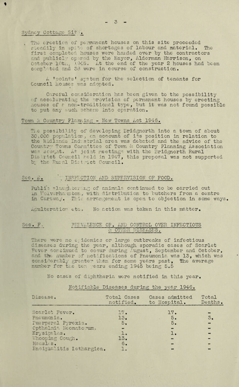 % Sydney CottUt^o Sit- The erection of permanent houses on this site proceeded aeendily in sp:of shortages of labour and material. The first completed houses were handed over by the contractors and publicl  op'irod by the Mayor, Alderman Harrison, on October lOtx.. .i.OOS.. At the end of the year 2 houses had boon compl'tod and 38 were in course of construction, i. ’points’ system for the selection of tenants for Council ho;ise£ was a.dopted. Careful consideration has been given to the possibility '• f accelerating the orovision of permanent houses by erecting mouses of a non-tra.ditional type, but it was not found possible to put any such scheme into operation, To\m o: Country Planriing - New Towns Act 1946, The possibility of developing Bridgnorth into a town of about 3C,CCC population, on account of its position in relation to the Midlands Ind'..serial area was deba.ted and the advice of the Countr” To’.wns Committee of Tovm A Country Planning Association was scjgnt. At joint meetings with the Bridgnorth Rural Dis':rict Council held in 1947, this proposal was not supported b; the Rui al Di: t ^ict Council, Sec. B. IHSPEGTICM AMD SIJPERVISICN CF FCCD, Public '’lau.^^Gcr'.ng of anima.ls continued to be carried out j.n Y'OiV'-.rha. ip bon, vi/ith distribution to butchers from a centre in Cartway, Tl:ls arrangeneiit is open to objection in some ways, i.aulteratioi etc. No s.ction was taken in this matter. Sec. F. PRB'VALEHCE CP, AND GONTRCL CVER INFECTICUS c: CTI-IER DISEASES, There were no epidemics or large outbreaks of infectious diseases during the year, although sporadic cases of Scarlet Fever continued to occur during /ugust, September and Cctober, and the number of notifications of Pneumonia was 13, which was considers.bly greatc'’ than for some years past, The average number for tme ten. -ears ending 1945 being 5,5 No cases of diphtheria were notified in this year. Notifiable Diseases during the year 1946, Disease, Total Cases notified. Cases admitted to Hospital. Total Deaths, Scarlet Fever, 17. 17. Pncumcnia, 13. 5. 3. Puerperal Pyrexia. 5, 5. - Cpthalmia lieonato .■’um, - - - Er,; site las. 1. 1. - V.h-ooping Cough. 13. - - Me as It s , 6. - - Encipaalitis lethargica 1. - -