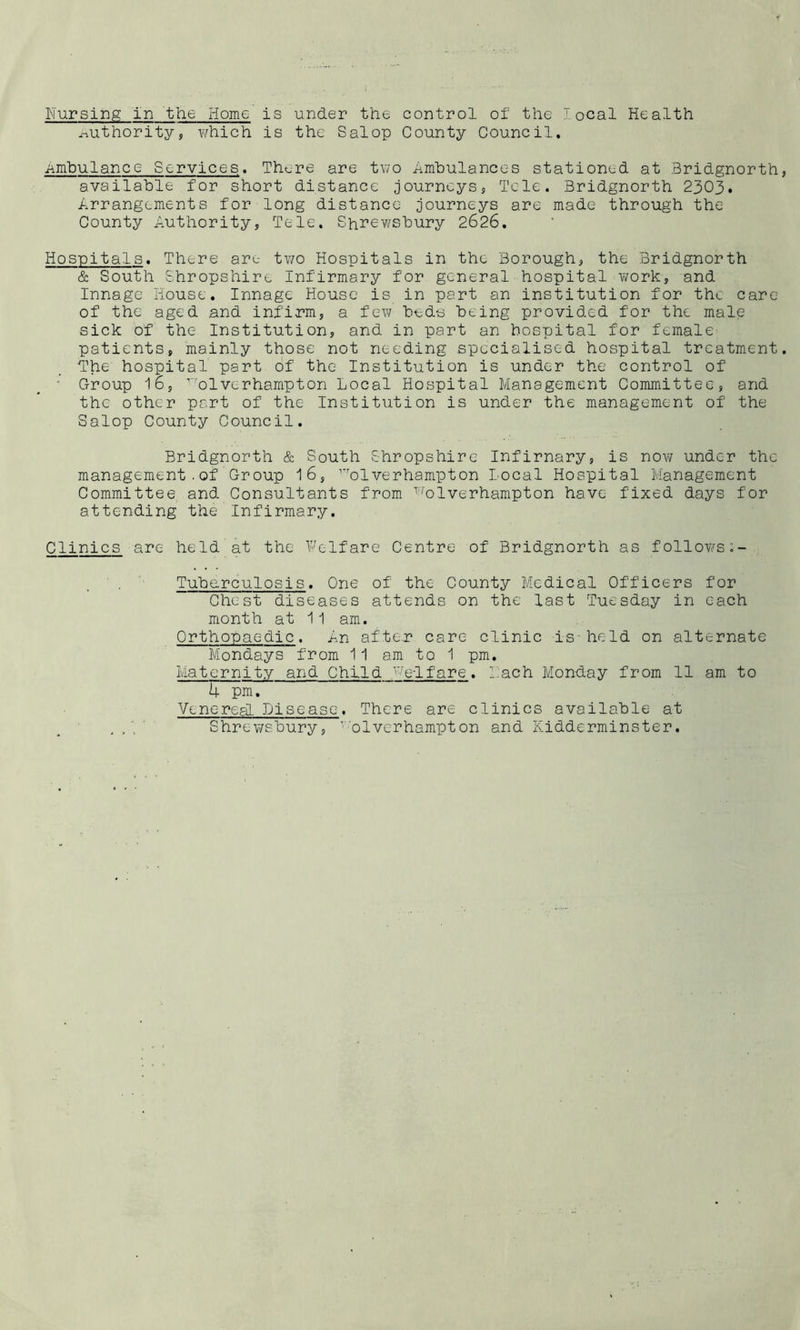 Nursing in the Home is under the control of the local Health authority, which is the Salop County Council. Ambulance Services. There are two Ambulances stationed at Bridgnorth available for short distance journeys, Tele. Bridgnorth 2303. Arrangements for long distance journeys are made through the County Authority, Tele. Shrewsbury 2626. Hospitals. There are two Hospitals in the Borough, the Bridgnorth & South Shropshire Infirmary for general hospital work, and Innage House. Innage House is in part an institution for the care of the aged and infirm, a few beds being provided for the male sick of the Institution, and in part an hospital for female patients, mainly those not needing specialised hospital treatment The hospital part of the Institution is under the control of • Croup 16, ’ol verhampton Local Hospital Management Committee, and the other part of the Institution is under the management of the Salop County Council. Bridgnorth & South Shropshire Infirnary, is nov/ under the management . of Group 16, rrolverhampton Local Hospital Management Committee and Consultants from Wolverhampton have fixed days for attending the Infirmary. Clinics are held at the Welfare Centre of Bridgnorth as follows Tuberculosis. One of the County Medical Officers for Chest diseases attends on the last Tuesday in each month at 11 am. Orthopaedic. An after care clinic is - held on alternate Mondays from 11 am to 1 pm. Maternity and Child welfare. Lach Monday from 11 am to 4 pm. Venereal Disease. There are clinics available at , A Shrewsbury, y;olverhampton and Kidderminster.