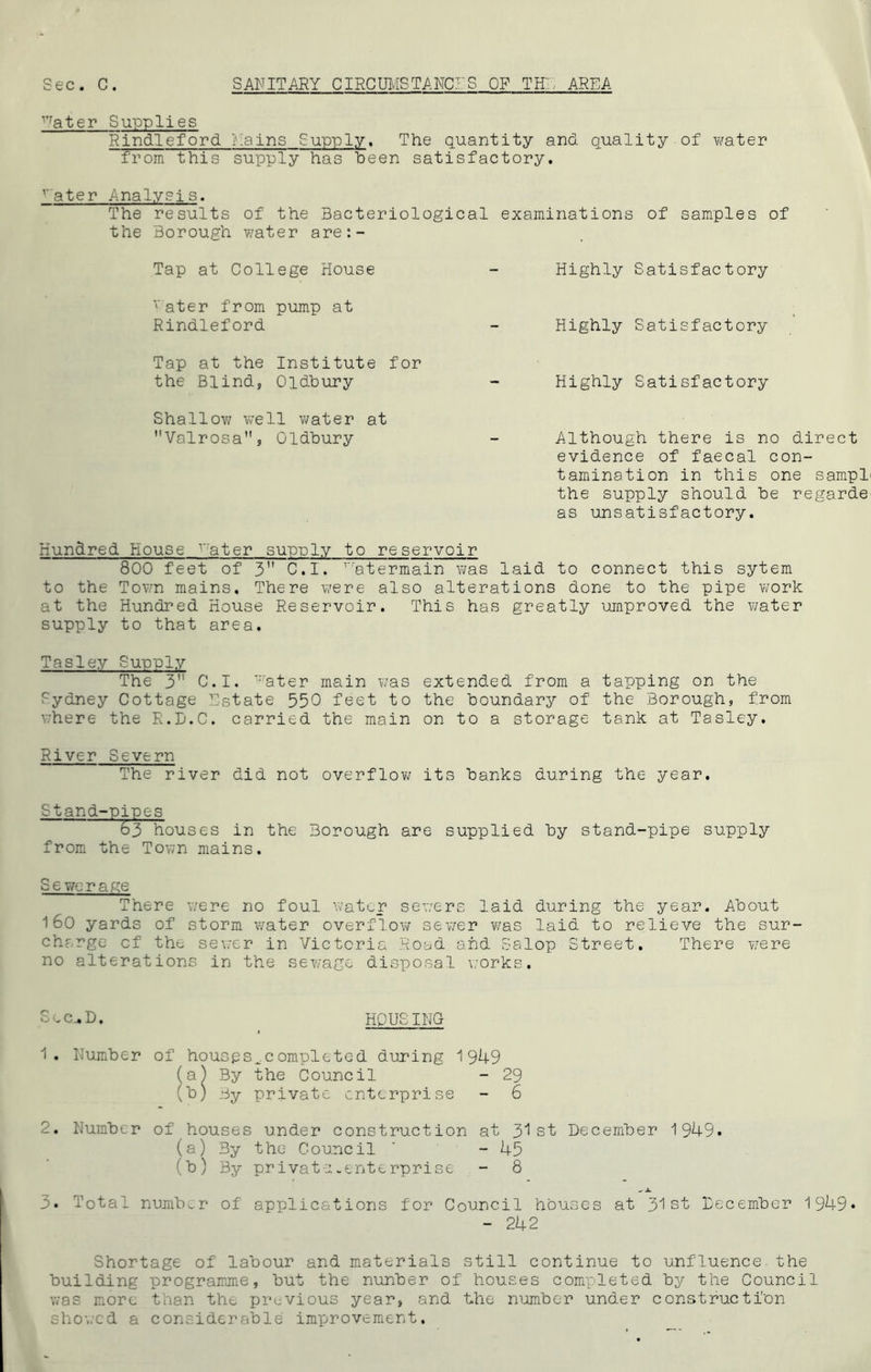 Vfater Supplies Rindleford Rains Supply. The quantity and quality of water from this supply has been satisfactory. vater Analysis. The results of the Bacteriological examinations of samples of the Borough water are:- Tap at College House - Highly Satisfactory rater from pump at Rindleford - Highly Satisfactory Tap at the Institute for the Blind, Oldbury - Highly Satisfactory Shallow well water at Valrosa, Oldbury - Although there is no direct evidence of faecal con- tamination in this one sampL the supply should be regarde- as unsatisfactory. Hundred House v:ater supply to reservoir 800 feet of 3 C.I. r,'atermain was laid to connect this sytem to the Town mains. There were also alterations done to the pipe work at the Hundred House Reservoir. This has greatly umproved the water supply to that area. Tasley Supply The 3” C.I. water main was extended from a tapping on the Sydney Cottage Estate 550 feet to the boundary of the Borough, from where the R.D.C. carried the main on to a storage tank at Tasley. River Severn The river did not overflow its banks during the year. Stand-nines 63 houses in the Borough are supplied by stand-pipe supply from the Town mains. Se we rage There were no foul water sewers laid during the year. About 160 yards of storm water overflow sewer was laid to relieve the sur- charge cf the sewer in Victoria Road and Salop Street. There were no alterations in the sewage disposal works. Sec^D. HPUSING 1. Number of houspsvcompletcd during 1949 (a) By the Council - 29 (b) By private enterprise - 6 2. Number of houses under construction at 31st December 1949. (a) By the Council ' - 45 (b) By privatu-enterprise - 8 _ x 3. Total number of applications for Council houses at 31st December 1949* - 242 Shortage of labour and materials still continue to unfluence the building programme, but the nunber of houses completed by the Council was more than the previous year, and the number under construction showed a considerable improvement.