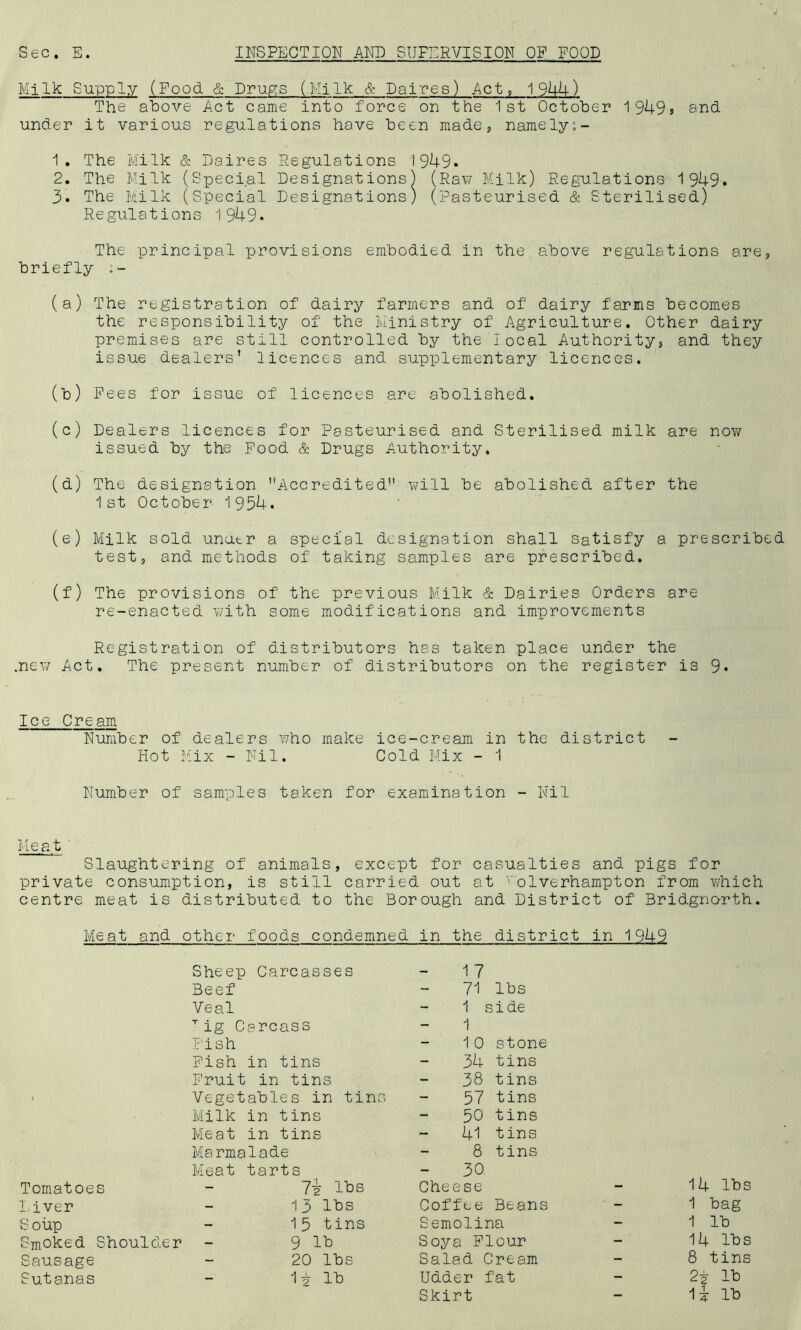 Milk Supply (Food & Drugs (.Milk & Daires) Act, 1944) The above Act came into force on the 1st October 1949s and under it various regulations have been made, namely:- 1. The Milk & Daires Regulations 1949. 2. The Milk (Special Designations) (Raw Milk) Regulations 1949. 3. The Milk (Special Designations) (Pasteurised & Sterilised) Regulations 1949. The principal provisions embodied in the above regulations are, briefly ;- (a) The registration of dairy farmers and of dairy farms becomes the responsibility of the Ministry of Agriculture. Other dairy premises are still controlled by the local Authority, and they issue dealers' licences and supplementary licences. (b) Pees for issue of licences are abolished. (c) Dealers licences for Pasteurised and Sterilised milk are now issued by the Pood & Drugs Authority. (d) The designation Accredited will be abolished after the 1st October 1954. (e) Milk sold unu.tr a special designation shall satisfy a prescribed test, and methods of taking samples are prescribed. (f) The provisions of the previous Milk & Dairies Orders are re-enacted with some modifications and improvements Registration of distributors has taken place under the .new Act. The present number of distributors on the register is 9* Ice Cream Number of dealers v/ho make ice-cream in the district Hot Mix - Nil. Cold Mix - 1 Number of samples taken for examination - Nil Meat ' Slaughtering of animals, except for casualties and pigs for private consumption, is still carried out at volverhampton from which centre meat is distributed to the Borough and District of Bridgnorth. Meat and other foods condemned in the district in 1949 Sheep Carcasses Beef Veal Tig Carcass Pish Pish in tins Fruit in tins Vegetables in tins Milk in tins Meat in tins Marmalade Meat tarts Tomatoes - 7^ lbs Liver - 13 lbs Soup - 15 tins Smoked Shoulder - 9 lb Sausage - 20 lbs Sutanas - 1 £ lb 17 71 lbs 1 s i de 1 10 stone 34 tins 38 tins 57 tins 50 tins 41 tins 8 tins - 30 Cheese - 14 lbs Coffee Beans * - 1 bag Semolina - 1 lb Soya Flour - 14 lbs Salad Cream - 8 tins Udder fat - 2i lb ij lb Skirt -