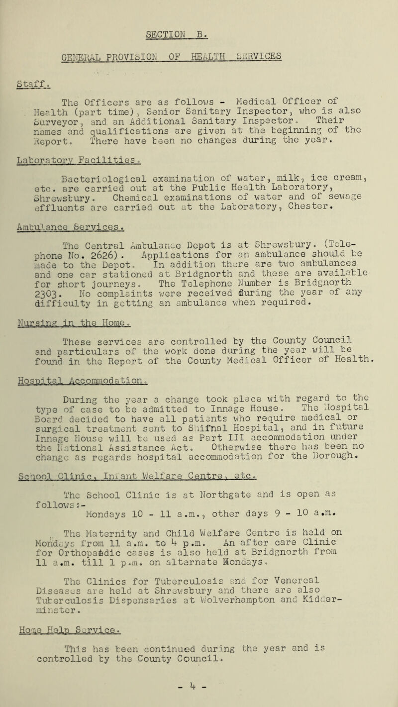 GEHSItAL PROVISION OF HEALTH SERVICES Staffo The Officers are as folloys - Medical Officer of Health (part time)., Senior Sanitary Inspector, who is also Surveyor, and an Additional Sanitary Inspector» Their names and qualifications are given at the teginning of the Report. There have teen no changes during the year. Latoratorv Facilities. Bacteriological examination of water, milk, ice cream, etc. are carried out at the Putlic Health Latoratory, Shrewstury. Chemical examinations of water and of sewage effluents are carried out at the Latoratory, Chester. AmtrO.ancc Services. The Central Amtulance Depot is at Shrewstury. (Tele- phone No. 2626). Applications for an amtulance should te made to the Depot. In addition there are two amtulances and one car stationed at Bridgnorth and these are availatle for short journeys. The Telephone Numter is Bridgnorth 2303. No complaints were received during the year of any difficulty in getting an amtulance vjhen required. Nursing in the Home. These services are controlled ty the County Council and particulars of the work done during the year will te found in the Pveport of the County Medical Officer of Health. Hospital Accommodation. During the year a change took place with regard to the type of case to te admitted to Innage House. The Hospital Board decided to have all patients v;ho require medical or surgical treatment sent to Shiifnal Hospital, and in future Innage House will te used as Part III accommodation under the National Assistance Act. Otherwise there has teen no change as regards hospital accommodation for the Borough. Senool Clinic. Infant Welfare Centre, etc. The School Clinic is at Northgate and is open as follows s- Mondays 10 - 11 a.m., other days 9-10 a.m. The Maternity and Child Welfare Centre is held on Mohduys from 11 a.m. to 4 p.m. An after care Clinic for Orthopaedic cases is also held at Bridgnorth from 11 a.m. till 1 p.m. on alternate Mondays. The Clinics for Tuterculosis and for Venereal Diseases are held at Shrewstury and there are also Tuterculosis Dispensaries at V/olverhampton and Kidder- minster . Hone Help Service. This has teen continued during the year and is controlled ty the County Council.