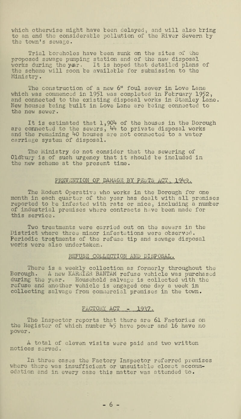 which otherwise might have teen delayed, and will also tring to an end the consideratle pollution of the River Severn ty the town's sewage. Trial toreholes have teen sunk on the sites of the proposed sewage pumping station and of the new disposal works during thoyar. It is hoped that detailed plans of the scheme v;ill soon te availatle for submission to the Ministry. The construction of a new 6 foul sewer in Love Lane which was commenced in 1951 completed in February 1952, and connected to the existing disposal vjorks in Stanley Lane. New houses being built in Love Lane are being connected to the new sower. It is estimated that 1,90^ of the houses in the Borough are connected to the sewers, 44 to private disposal works and the remaining 40 houses are not connected to a water carriage system of disposal. The kinistry do not consider that the sewering of Oldbury is of such urgency that it should te included in the new scheme at the present time. PREVSNTIQN OF DAMAGE BY PEsTS ACT. 1949. The Rodent Operative who works in the Borough for one month in each quarter of the year has dealt with all premises reported to te infested with rats or mice, including a number of industrial premises vjhore contracts have teen made for this service. Tv;o treatments were carried out on the sevjers in the District where three minor infestations were observed. Periodic treatments of the refuse tip and sewage disposal works were also undertaken. REFUSE COLLECTION AND DISPOSAL. There Borough. during the refuse and collecting is a weekly collection as formerly throughout the A new KARiilER BANTAM refuse vehicle was purchased year. Household salvage is collected i/ith the another vehicle is engaged one day a week in salvage from coimrercial premises in the town. FACTORY ACT - 1997. The Inspector reports that there are 6l Factories on the Register of which number 45 have povjer and l6 have no powror. A total of eleven visits were paid and two written notices served. In three cases the Factory Inspector referred premises where there was insufficient or unsuitable closet accomm- odation and in every case this matter was attended to.