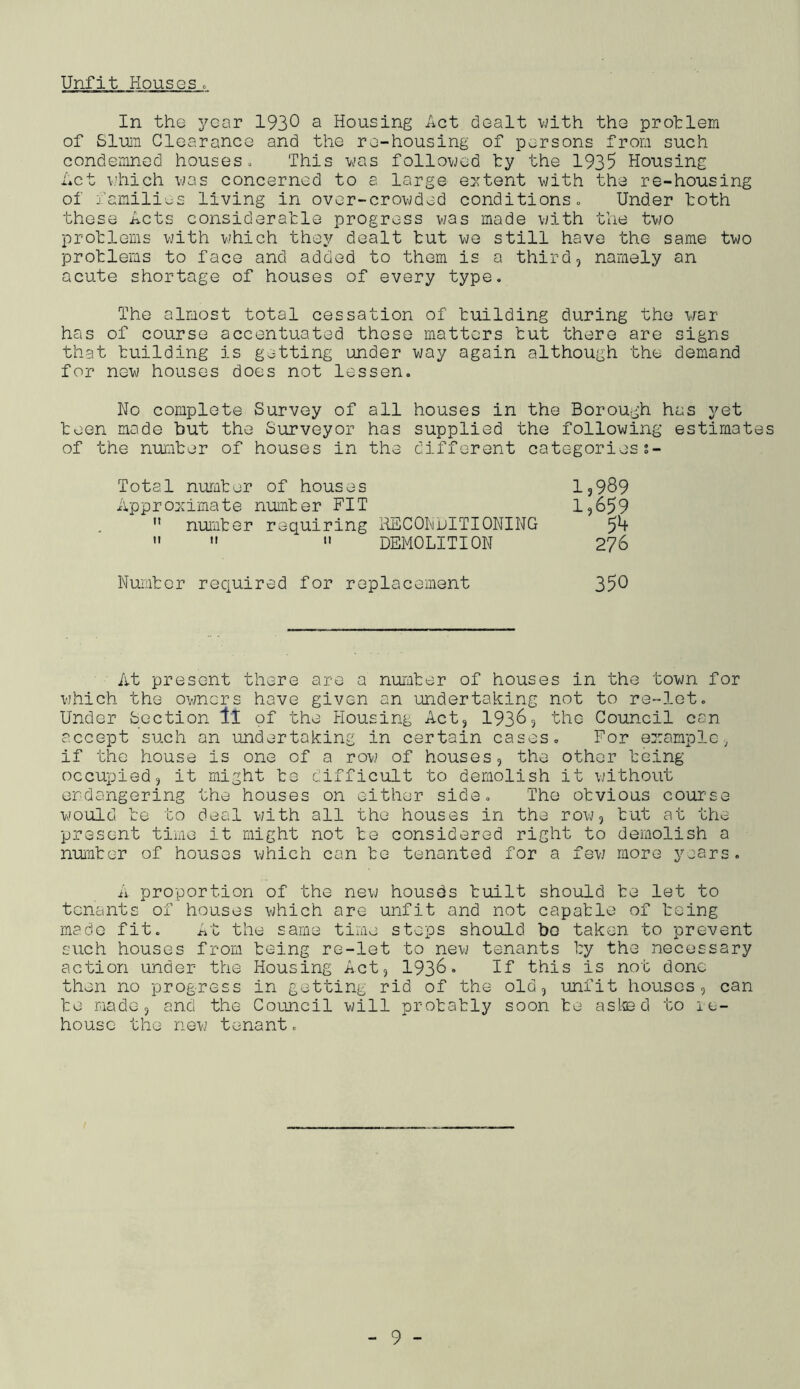 Unfit Housesc In the year 193^ a Housing Act dealt with the protlem of Slum Clearance and the re-housing of persons from such condemned houses^ This vas followed ty the 1935 Housing Act uhich was concerned to a large e:(tent with the re-housing of families living in over-crowded conditions» Under toth these Acts consideratle progress was made with the two protlems with which they dealt tut we still have the same two problems to face and added to them is a third, namely an acute shortage of houses of every type. The almost total cessation of building during the war has of course accentuated these matters tut there are signs that building is getting under way again although the demand for new houses does not lessen. No complete Survey of all houses in the Borough has yet teen made hut the Surveyor has supplied the following estimates of the number of houses in the different categoriess- Total number of houses 1,989 Appro:cimate number FIT 1,659  nurter requiring HECOImdITIONING ” ” ” DEMOLITION 276 Number required for replacement 35^ At present there are a number of houses in the town for which the ov/ners hove given an undertaking not to re-let. Under Section ll of the Housing Act, 1936, the Council can accept such an undertaking in certain cases. For example, if the house is one of a row of houses, the other being occupied, it might be difficult to demolish it without erdangering the houses on either side. The obvious course would be to deal vjith all the houses in the row, tut at the present time it might not be considered right to demolish a nunter of houses which can to tenanted for a few more years, A proportion of the new housds built should be let to tenants of houses which are unfit and not capable of being made fit. j^it the same time steps should bo taken to prevent such houses from being re-let to nevj tenants by the necessary action under the Housing Act, 1936• If this is not done then no progress in getting rid of the old, unfit houses, can be made, and the Coujicil will probably soon be asted to re- house the new tenant,