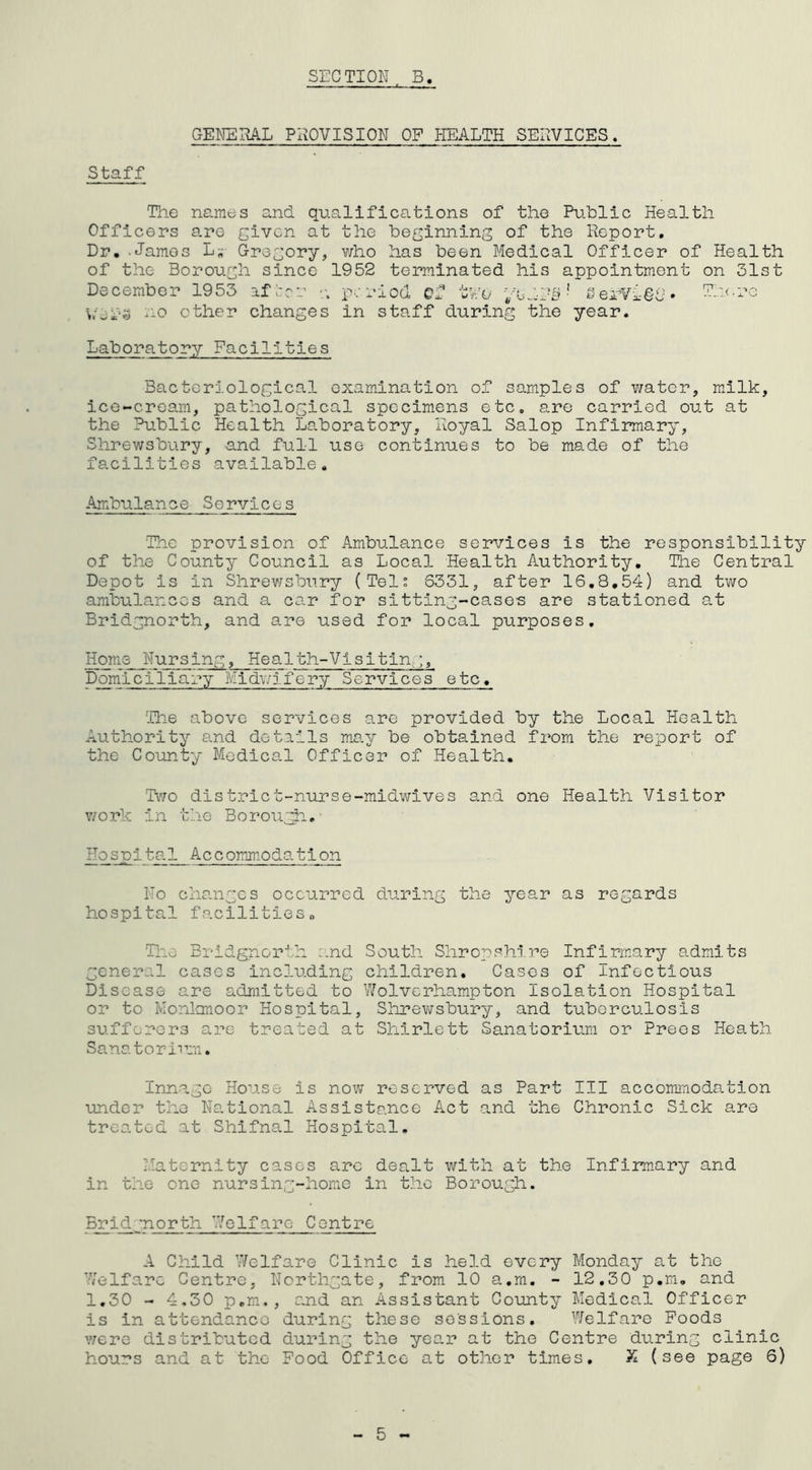 GENERAL PROVISION OF HEALTH SERVICES. Staff The names and qualifications of the Public Health Officers are given at the beginning of the Report. Dr. James L„- Gregory, who has been Medical Officer of Health of the Borough since 1952 terminated his appointment on 31st December 1953 after period ef two yO'dd-S1 SerVigg. vers ao other changes in staff during the year. Laboratory Facilities Bacteriological examination of samples of water, milk, ice-cream, pathological specimens etc. are carried out at the Public Health Laboratory, Royal Salop Infirmary, Shrewsbury, and full use continues to be made of the facilities available. Ambulance Services The provision of Ambulance services is the responsibility of the County Council as Local Health Authority. The Central Depot is in Shrewsbury (Tel: 6331, after 16.8,54) and two ambulances and a car for sitting-cases are stationed at Bridgnorth, and are used for local purposes. Horn e Nursing, Health-Vi si tin,;, Domiciliary Midwifery Services etc. The above services are provided by the Local Health Authority and details may be obtained from the report of the County Medical Officer of Health. 'Two distriet-nurse-midwives and one Health Visitor work In the Boroughs Hospital Accommodation No changes occurred during the year as regards hospital facilities0 The Bridgnorth and South Shropshire Infirmary admits general cases including children. Cases of Infectious Disease are admitted to Wolverhampton Isolation Hospital or to Monlonoor Hospital, Shrewsbury, and tuberculosis sufferers are treated at Shirlett Sanatorium or Prees Heath Sanatorium. Innajo House is now reserved as Part III accommodation under the National Assistance Act and the Chronic Sick are treated at Shifnal Hospital. Maternity cases arc dealt with at the Infirmary and in the one nursing-home in the Borough. Bridgnorth Welfare Centre A Child Welfare Clinic is held every Monday at the Welfare Centre, Northgate, from 10 a.m. - 12,30 p.m. and 1.30 - 4.30 p.m., and an Assistant County Medical Officer is in attendance during these sessions. Welfare Foods were distributed during the year at the Centre during clinic hours and at the Food Office at other times. X (see page 6)