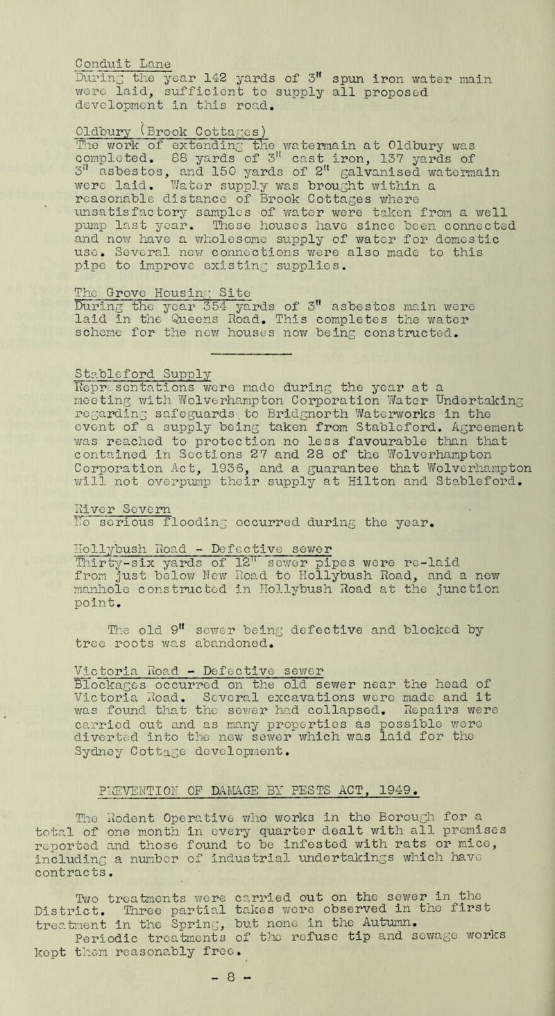 Conduit Lane During the year 142 yards of 3H spun iron water main were laid, sufficient to supply all proposed development in this road. Oldbury (Brook Cottages) The work of extending the watermain at Oldbury was completed. 88 yards of 3n cast iron, 137 yards of 3,? asbestos, and 150 yards of 2n galvanised watermain were laid. Water supply was brought within a reasonable distance of Brook Cottages where unsatisfactory samples of water were taken from a well pump last year. These houses have since been connected and now have a wholesome supply of water for domestic use. Several new connections were also made to this pipe to improve existing supplies. The Grove Housing Site During the year 354 yards of 3n asbestos main were laid in the Queens Road. This completes the water scheme for the new houses now being constructed. Stableford Supply Representations were made during the year at a meeting with Wolverhampton Corporation Water Undertaking regarding safeguards.to Bridgnorth Waterworks in the event of a supply being taken from Stableford. Agreement was reached to protection no less favourable than that contained in Sections 27 and 28 of the Wolverhampton Corporation Act, 1936, and a guarantee that Wolverhampton will not overpump their supply at Hilton and Stableford. River Severn Ho serious flooding occurred during the year. Hollybush Road - Defective sewer Thirty-six yards of 12 sewer pipes were re-laid from just below New Road to Hollybush Road, and a new manhole constructed in Hollybush Road at the junction point. The old 9,f sower being defective and blocked by tree roots was abandoned. Victoria Road - Defective sewer Blockages occurred on the old sewer near the head of Victoria Road. Several excavations were made and it was found that the sewer had collapsed. Repairs were carried out and as many properties as possible were diverted into the new sewer which was laid for the Sydney Cottage development. PlffiVENTION OF DAMAGE BY PESTS ACT, 1949. The Rodent Operative who works in the Borough for a total of one month in every quarter dealt with all premises reported and those found to be infested with rats or mice, including a number of industrial undertakings which leave contracts. Two treatments were carried out on the sewer in the District. Three partial takes were observed in the first treatment in the Spring, but none in the Autumn. Periodic treatments of the refuse tip and sewage works kept them reasonably free.