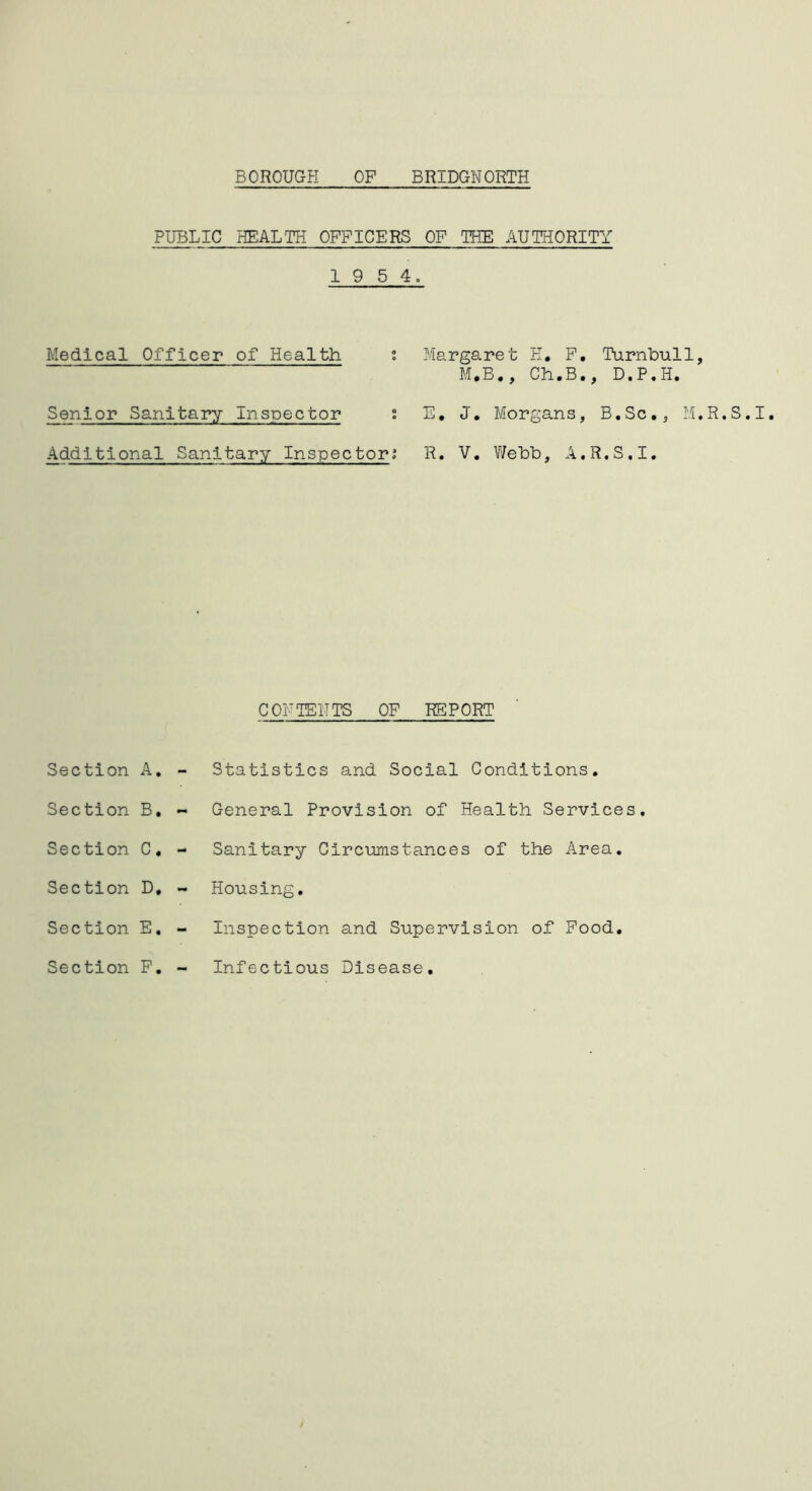 PUBLIC HEALTH OFFICERS OF THE AUTHORITY 1 9 5 4. Medical Officer of Health t Margaret E, F, Turnhull, M.B., Ch.B., D.P.H. Senior Sanitary Inspector J E, J, Morgans, B.Sc., M.R.S.I, Additional Sanitary Inspector; R. V. V/ehb, A.R.S.I. CONTENTS OF REPORT Section A. Section B, Section C, Section D, Section E, Section F. Statistics and Social Conditions, General Provision of Health Services. Sanitary Circumstances of the Area. Housing, Inspection and Supervision of Food, Infectious Disease,